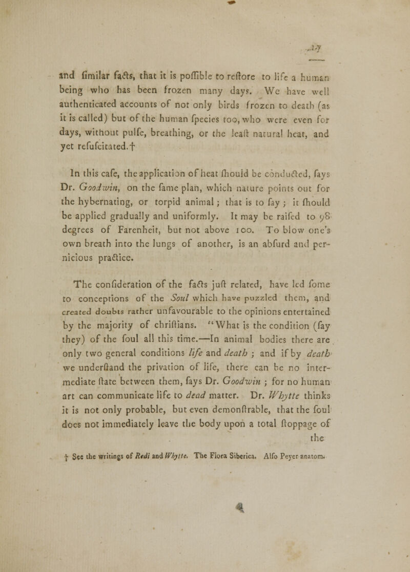 arid fimilar fafts, that it is poflible to reftore to life a human being who has been frozen many day?. We have well authenticated accounts of not only birds frozen to death (as it is called) but of the human fpecies too, who were even for days, without pulfe, breathing, or the leaft natural heat, and yet refufcitated.f In this cafe, the application of heat fhouid be conducted, fays Dr. Goodwin, on the fame plan, which nature points out for the hybernating, or torpid animal; that is to fay ; it fhouid be applied gradually and uniformly. It may be raifed to 98 degrees of Farenheit, but not above 100. To blow one's own breath into the lungs of another, is an abfurd and per- nicious practice. The consideration of the facls juft related, have led fome to conceptions of the Soul which have puzzled them, and created doubts rather unfavourable to the opinions entertained by the majority of christians. What is the condition (fay they) of the foul all this time.—In animal bodies there are only two general conditions life and death ; and if by death we underftand the privation o[ life, there can be no inter- mediate (late between them, fays Dr. Goodwin ; for no human art can communicate life to dead matter. Dr. Whjtte thinks it is not only probable, but even demonflrable, that the foul does not immediately leave the body upon a total floppage of the \ See the writings of Rtdi and Whytte, The Flora Siberica, Alfo Peyer anatom.