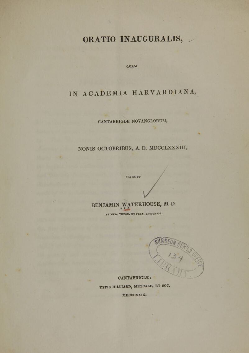 ORATIO INAUGURALIS, QUAM IN ACADEMIA HARVARDIANA, CANTABRIGLE NOVANGLORUM, NONIS OCTOBRIBUS, A. D. MDCCLXXXIII, BENJAMIN WATERHOUSE, M. D. IT MED. THEOR. ET FRAX. FROFESSOR. -<fY,: CANTABRIGIjE: TYPIS HILLTARD, METCALF, ET SOC. MDCCCXXIX. ; :i