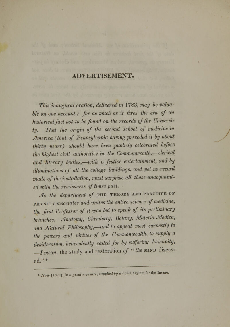 ADVERTISEMENT. This inaugural oration, delivered in 1783, may be valua- ble on one account; for as much as it fixes the era of an historicalfact not to befound on the records ofthe Universi- ty. That the origin of the second school of medicine in JLmerica (that of Pennsylvania having preceded it by about thirty years) should have been publicly celebrated before the highest civil authorities in the Commonwealth,—clerical and literary bodies—with a festive entertainment, and by illuminations of all the college buildings, and yet no record made of the installation, must surprise all those unacquaint- ed with the remissness of times past. As the department of the theory and practice of physic consociates.and unites the entire science ofmedicine, the first Professor of it was led to speak of its preliminary branches,—Anatomy, Chemistry, Botany, Materia Medica, and JYatural Philosophy,—and to appeal most eamestly to the powers and virtues of the Commonwealth, to supply a desideratum, benevolently called for by suffering humanity, —Imean, the study and restoration of  the mind diseas- ed.* » JVow [1829], in a great measure, suppKed by a noble Asylum for the Insane.