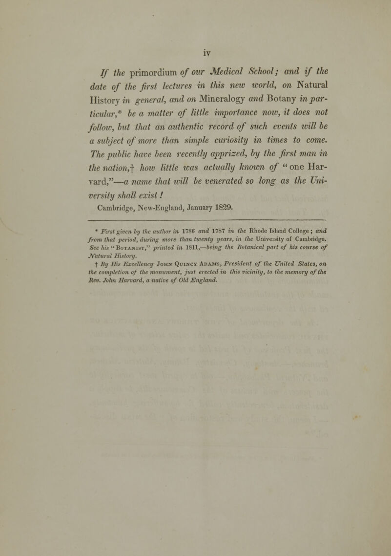 If the primordium of our Medical School; and if the date of the first lectures in this new world, on Natural History in general, and on Mineralogy and Botany inpar- ticular* be a matter of little importance now, it does not follow, but that an authentic record of such events will be a subject of more than simple curiosity in times to come. The public have been recently apprized, by the first man in the nation,] how little was actually known of  one Har- vard,—a name that will be venerated so long as the Uni- versity shall exist! Cambridge, New-England, January 1829. • First given by the autlwr in 1786 and 1787 in the Rhode Island College ; and from that period, during more than twenty years, in the University of Cambridge. See his  Botanist, printed in 1811,—being the Botanical part of his course of JVatural History. t By His Excellency Johx Quincy Adams, Prcsident of the United States, on the completion o/ the monument, just erected in this vicinity, to the memory ofthe Rev. John Harvard, a native of Old England.