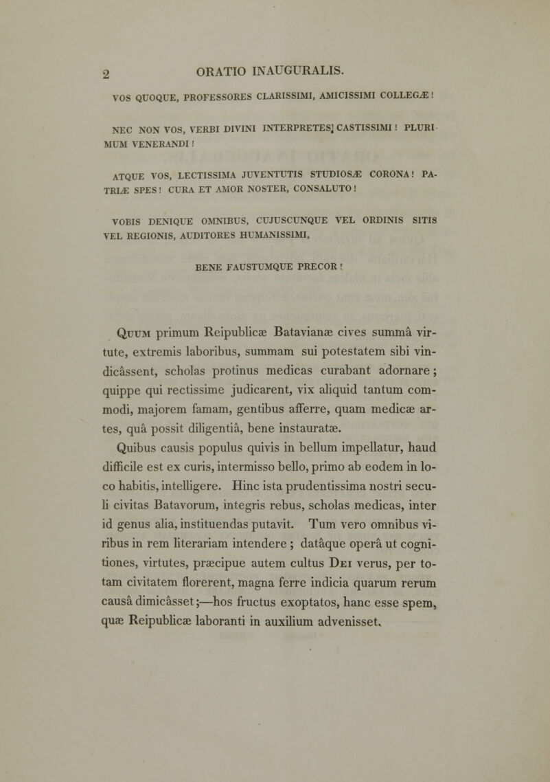 VOS QUOQUE, PROFESSORES CLARISSIMI, AMICISSIMI COLLEGiE ! NEC NON VOS, VERBI DIVINI INTERPRETESj CASTISSIMI ! PLURI MUM VENERANDI ! ATQUE VOS, LECTISSIMA JUVENTUTIS STUDIOS^ CORONA! PA- TRI^E SPES! CURA ET AMOR NOSTER, CONSALUTO ! VOBIS DENIQUE OMNIBUS, CUJUSCUNQUE VEL ORDINIS SITIS VEL REGIONIS, AUDITORES HUMANISSIMI, BENE FAUSTUMQUE PRECOR ! Quum primum Reipublicae Batavianae cives summa vir- tute, extremis laboribus, summam sui potestatem sibi vin- dicassent, scholas protinus medicas curabant adornare; quippe qui rectissime judicarent, vix aliquid tantum com- modi, majorem famam, gentibus afferre, quam medicae ar- tes, qua possit diligentia, bene instauratae. Quibus causis populus quivis in bellum impellatur, haud difficile est ex curis, intermisso bello, primo ab eodem in lo- co habitis, intelligere. Hinc ista prudentissima nostri secu- li civitas Batavorum, integris rebus, scholas medicas, inter id genus alia, instituendas putavit. Tum vero omnibus vi- ribus in rem literariam intendere ; dataque opera ut cogni- tiones, virtutes, praecipue autem cultus Dei verus, per to- tam civitatem florerent, magna ferre indicia quarum rerum causadimicasset;—hos fructus exoptatos, hanc esse spem, quae Reipublicae laboranti in auxilium advenisset*