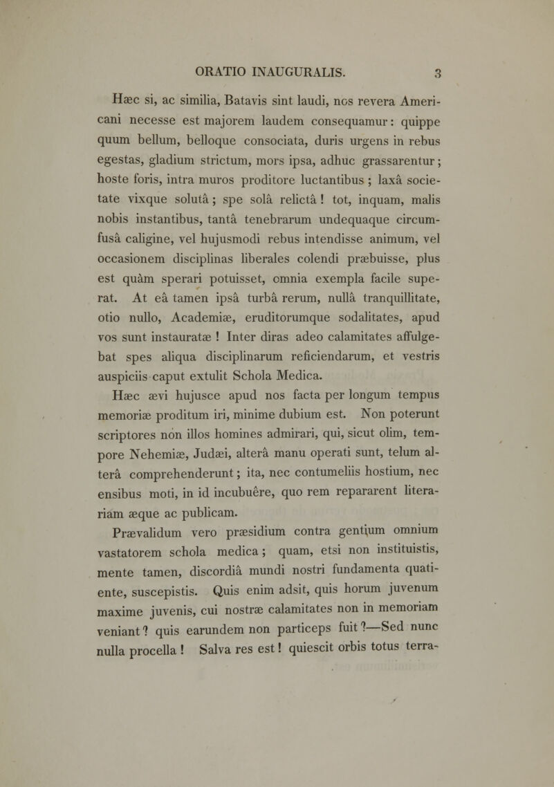 Haec si, ac similia, Batavis sint laudi, ncs revera Ameri- cani necesse est majorem laudem consequamur: quippe quum bellum, belloque consociata, duris urgens in rebus egestas, gladium strictum, mors ipsa, adhuc grassarentur; hoste foris, intra muros proditore luctantibus ; laxa socie- tate vixque soluta; spe sola relicta ! tot, inquam, malis nobis instantibus, tanta tenebrarum undequaque circum- fusa. caligine, vel hujusmodi rebus intendisse animum, vel occasionem disciplinas liberales colendi praebuisse, plus est quam sperari potuisset, omnia exempla facile supe- rat. At ea tamen ipsa turba rerum, nulla tranquillitate, otio nullo, Academiae, eruditorumque sodalitates, apud vos sunt instauratae ! Inter diras adeo calamitates affulge- bat spes aliqua disciplinarum reficiendarum, et vestris auspiciis caput extulit Schola Medica. Haec aevi hujusce apud nos facta per longum tempus memoriae proditum iri, minime dubium est. Non poterunt scriptores non illos homines admirari, qui, sicut olim, tem- pore Nehemiae, Judaei, altera manu operati sunt, telum al- tera comprehenderunt; ita, nec contumeliis hostium, nec ensibus moti, in id incubuere, quo rem repararent litera- riam aeque ac publicam. Prsevalidum vero praesidium contra gentium omnium vastatorem schola medica; quam, etsi non instituistis, mente tamen, discordia mundi nostri fundamenta quati- ente, suscepistis. Quis enim adsit, quis horum juvenum maxime juvenis, cui nostrae calamitates non in memoriam veniant ? quis earundem non particeps fuit ?—Sed nunc nulla procella ! Salva res est! quiescit orbis totus terra-