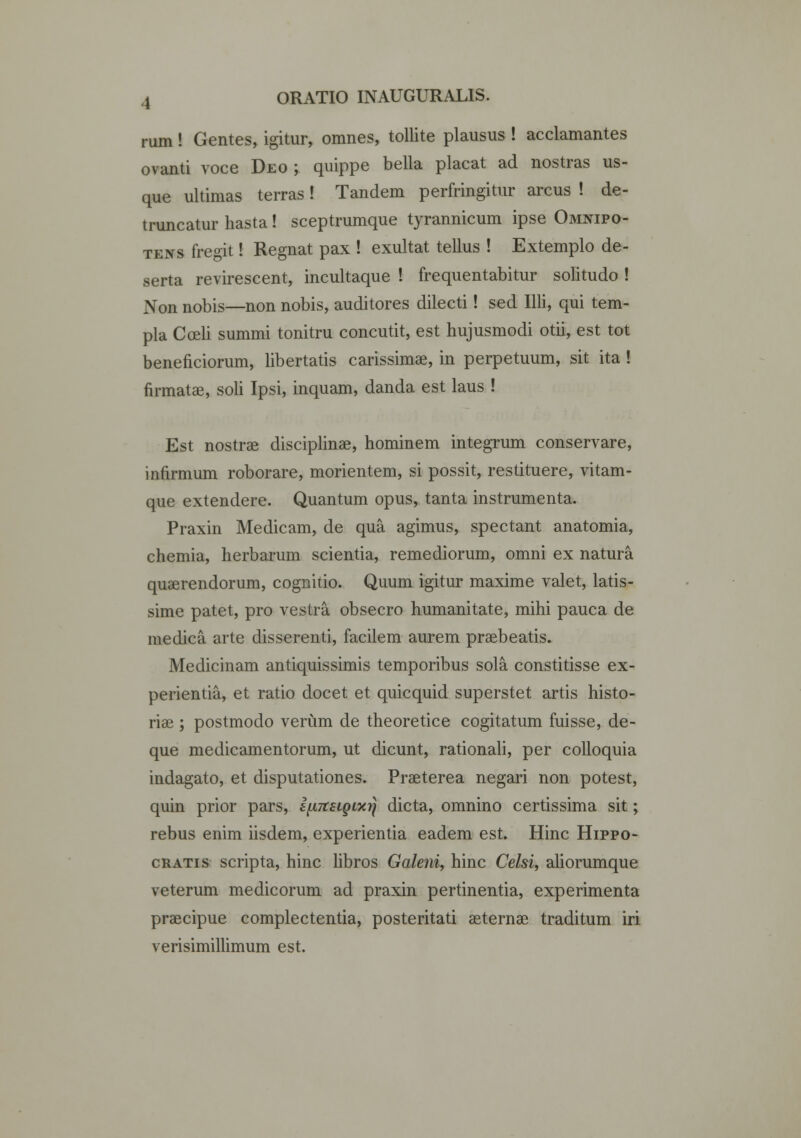 rum! Gentes, igitur, omnes, tollite plausus ! acclamantes ovanti voce Deo ; quippe bella placat ad nostras us- que ultimas terras! Tandem perfringitur arcus ! de- truncatur hasta! sceptrumque tyrannicum ipse Omnipo- tens fregit! Regnat pax ! exultat tellus ! Extemplo de- serta revirescent, incultaque ! frequentabitur solitudo ! Non nobis—non nobis, auditores dilecti! sed Illi, qui tem- pla Cceli summi tonitru concutit, est hujusmodi otii, est tot beneficiorum, libertatis carissimae, in perpetuum, sit ita! firmatae, soli Ipsi, inquam, danda est laus ! Est nostrae disciplinae, hominem integrum conservare, infirmum roborare, morientem, si possit, restituere, vitam- que extendere. Quantum opus, tanta instrumenta. Praxin Medicam, de qua agimus, spectant anatomia, chemia, herbarum scientia, remediorum, omni ex natura quaerendorum, cognitio. Quum igitur maxime valet, latis- sime patet, pro vestra obsecro humanitate, mihi pauca de medica arte disserenti, facilem aurem praebeatis. Medicinam antiquissimis temporibus sola constitisse ex- perientia, et ratio docet et quicquid superstet artis histo- riae ; postmodo veriim de theoretice cogitatum fuisse, de- que medicamentorum, ut dicunt, rationali, per colloquia indagato, et disputationes. Praeterea negari non potest, quin prior pars, i^TteigLxrj dicta, omnino certissima sit; rebus enim iisdem, experientia eadem est. Hinc Hippo- cratis scripta, hinc libros Galeni, hinc Celsi, aliorumque veterum medicorum ad praxin pertinentia, experimenta praecipue complectentia, posteritati aeternae traditum iri verisimillimum est.