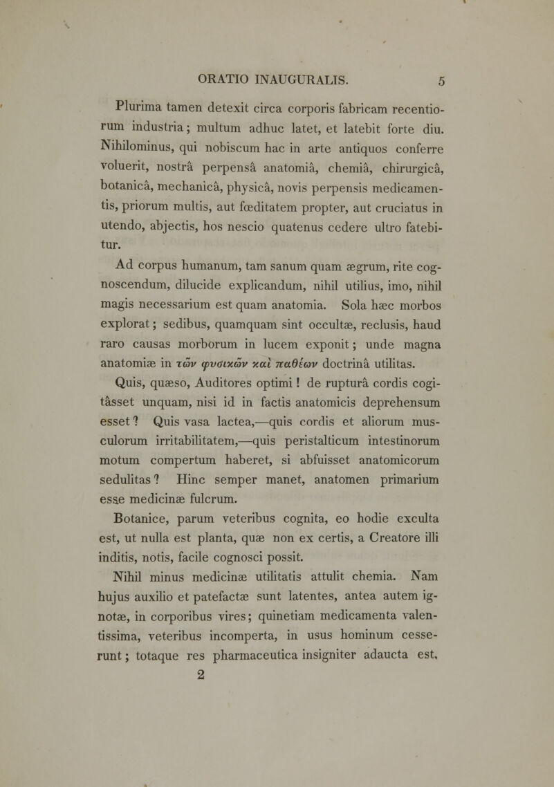 Plurima tamen detexit circa corporis fabricam recentio- rum industria; multum adhuc latet, et latebit forte diu. Nihilominus, qui nobiscum hac in arte antiquos conferre voluerit, nostra perpensa anatomia, chemia, chirurgica, botanica, mechanica, physica, novis perpensis medicamen- tis, priorum multis, aut foeditatem propter, aut cruciatus in utendo, abjectis, hos nescio quatenus cedere ultro fatebi- tur. Ad corpus humanum, tam sanum quam aegrum, rite cog- noscendum, dilucide explicandum, nihil utilius, imo, nihil magis necessarium est quam anatomia. Sola haec morbos explorat; sedibus, quamquam sint occultae, reclusis, haud raro causas morborum in lucem exponit; unde magna anatomiae in tqv yvaixav xal nadscov doctrina utilitas. Quis, quaeso, Auditores optimi! de rupturat cordis cogi- tasset unquam, nisi id in factis anatomicis deprehensum esset 1 Quis vasa lactea,—quis cordis et aliorum mus- culorum irritabilitatem,—quis peristalticum intestinorum motum compertum haberet, si abfuisset anatomicorum sedulitas ? Hinc semper manet, anatomen primarium esae medicinae fulcrum. Botanice, parum veteribus cognita, eo hodie exculta est, ut nulla est planta, quae non ex certis, a Creatore illi inditis, notis, facile cognosci possit. Nihil minus medicinae utilitatis attulit chemia. Nam hujus auxilio et patefactae sunt latentes, antea autem ig- notae, in corporibus vires; quinetiam medicamenta valen- tissima, veteribus incomperta, in usus hominum cesse- runt; totaque res pharmaceutica insigniter adaucta est, 2