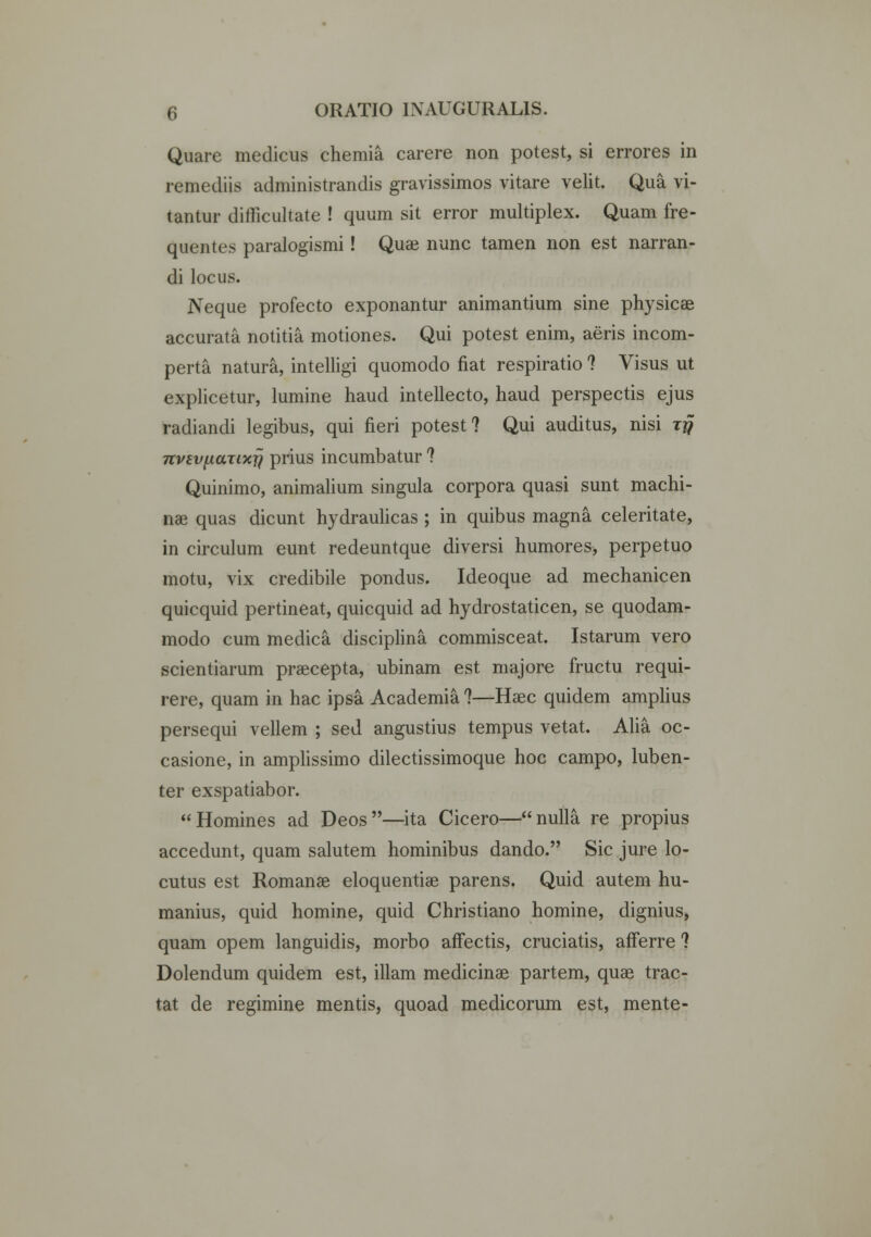 Quare medicus chemia carere non potest, si errores in remediis administrandis gravissimos vitare velit. Qua vi- tantur difficultate ! quum sit error multiplex. Quam fre- quentes paralogismi! Quae nunc tamen non est narran- di locus. Neque profecto exponantur animantium sine physicae accurata notitia motiones. Qui potest enim, aeris incom- perta natura, intelligi quomodo fiat respiratio ? Visus ut explicetur, lumine haud intellecto, haud perspectis ejus radiandi legibus, qui fieri potest ? Qui auditus, nisi tjj nvevfianxjj prius incumbatur ? Quinimo, animalium singula corpora quasi sunt machi- nae quas dicunt hydraulicas ; in quibus magna celeritate, in circulum eunt redeuntque diversi humores, perpetuo motu, vix credibile pondus. Ideoque ad mechanicen quicquid pertineat, quicquid ad hydrostaticen, se quodam- modo cum medica disciplina commisceat. Istarum vero scientiarum praecepta, ubinam est majore fructu requi- rere, quam in hac ipsa Academia ?—Haec quidem amplius persequi vellem ; sed angustius tempus vetat. Alia oc- casione, in amplissimo dilectissimoque hoc campo, luben- ter exspatiabor. Homines ad Deos—ita Cicero—nulla re propius accedunt, quam salutem hominibus dando. Sic jure lo- cutus est Romanae eloquentiae parens. Quid autem hu- manius, quid homine, quid Christiano homine, dignius, quam opem languidis, morbo afFectis, cruciatis, afferre ? Dolendum quidem est, illam medicinae partem, quae trac- tat de regimine mentis, quoad medicorum est, mente-