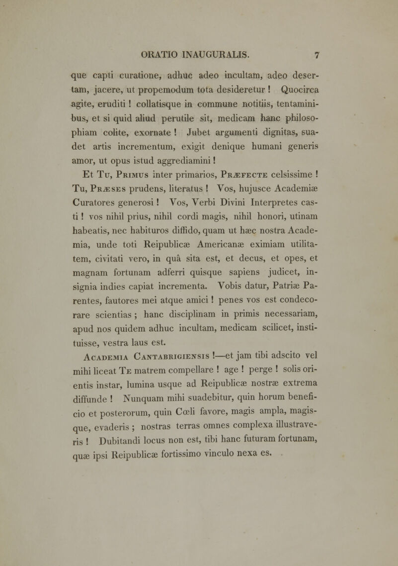 que capti curatione, adhuc adeo incultam, adeo deser- tam, jacere, ut propemodum tota desideretur ! Quocirca agite, eruditi! collatisque in commune notitiis, tentamini- bus, et si quid aliud perutile sit, medicam hanc philoso- phiam colite, exornate ! Jubet argumenti dignitas, sua- det artis incrementum, exigit denique humani generis amor, ut opus istud aggrediamini! Et Tu, Primus inter primarios, Prjefecte celsissime ! Tu, Pr^eses prudens, literatus ! Vos, hujusce Academiae Curatores generosi! Vos, Verbi Divini Interpretes cas- ti! vos nihil prius, nihil cordi magis, nihil honori, utinam habeatis, nec habituros diffido, quam ut haec nostra Acade- mia, unde toti Reipublicae Americanae eximiam utilita- tem, civitati vero, in qua sita est, et decus, et opes, et magnam fortunam adferri quisque sapiens judicet, in- signia indies capiat incrementa. Vobis datur, Patriae Pa- rentes, fautores mei atque amici! penes vos est condeco- rare scientias ; hanc disciplinam in primis necessariam, apud nos quidem adhuc incultam, medicam scilicet, insti- tuisse, vestra laus est. Academia Cantabrigiensis !—et jam tibi adscito vel mihi liceat Te matrem compellare ! age ! perge ! solis ori- entis instar, lumina usque ad Reipublicae nostrae extrema diffunde ! Nunquam mihi suadebitur, quin horum benefi- cio et posterorum, quin Cceli favore, magis ampla, magis- que, evaderis ; nostras terras omnes complexa illustrave- ris ! Dubitandi locus non est, tibi hanc futuram fortunam, quae ipsi Reipublicae fortissimo vinculo nexa es.