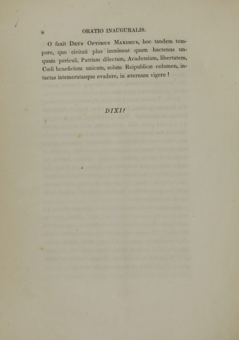 O faxit Deus Optimus Maximus, hoc tandem tem- pore, quo civitati plus immineat quam hactenus un- quam periculi, Patriam dilectam, Academiam, libertatem, Coeli beneficium unicum, solum Reipublicae columen, in- tactas intemeratasque evadere, in aeternum vigere ! DIXI!