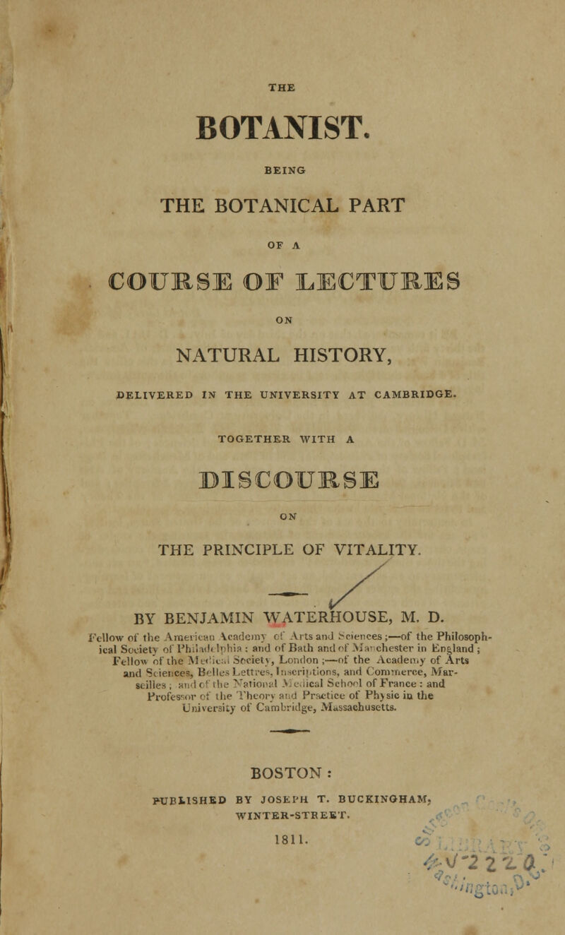 THE BOTANIST. BEING THE BOTANICAL PART OF A COURSE OF LECTURES ON NATURAL HISTORY, DELIVERED IN THE UNIVERSITY AT CAMBRIDGE- TOGETHER WITH A DISCOURSE ON THE PRINCIPLE OF VITALITY. -7 BY BENJAMIN WATERHOUSE, M. D. Fellow of the American Vcademy of Arts and Sciences;—of the Philosoph- ical Society of Philad< Iphia : and of Bath and of Manchester in England ; Fellow of the Me«!ical .Sf'ciet\, London ;—of the Academy of Arts and Sciences, BellesLettres,Inscriptions, and Commerce, Mar- seilles, and of the National > edical School of France: and Professor of the Theory and Practice of Phjsic in the University of Cambridge, Massachusetts. BOSTON: PUBLISHED BY JOSEPH T. BUCKINGHAM. WINTER-STREET. 1811. 2 :