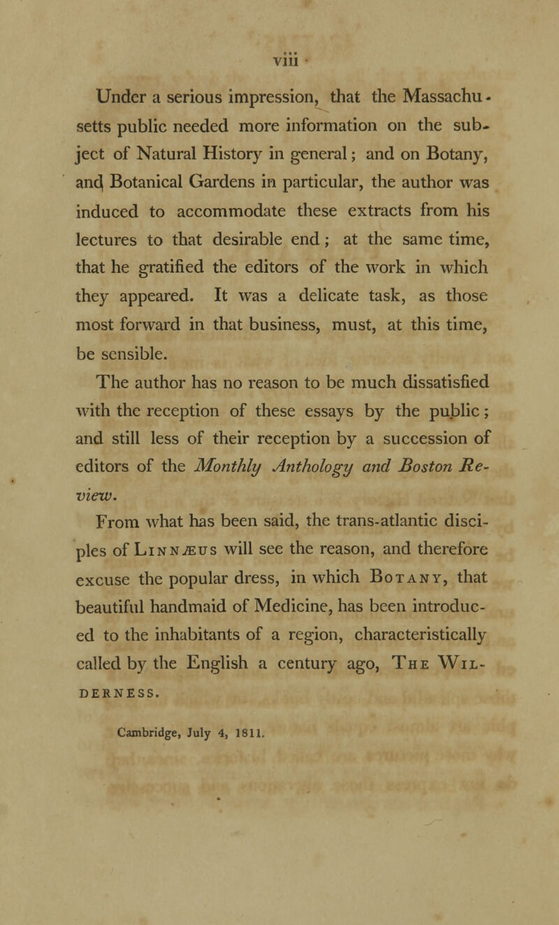 Under a serious impression, that the Massachu - setts public needed more information on the sub- ject of Natural History in general; and on Botany, and( Botanical Gardens in particular, the author was induced to accommodate these extracts from his lectures to that desirable end; at the same time, that he gratified the editors of the work in which they appeared. It was a delicate task, as those most forward in that business, must, at this time, be sensible. The author has no reason to be much dissatisfied with the reception of these essays by the public; and still less of their reception by a succession of editors of the Monthly Anthology and Boston Re- view. From what has been said, the trans-atlantic disci- ples of Linnaeus will see the reason, and therefore excuse the popular dress, in which Botany, that beautiful handmaid of Medicine, has been introduc- ed to the inhabitants of a region, characteristically called by the English a century ago, The Wil- derness. Cambridge, July 4, 1811.