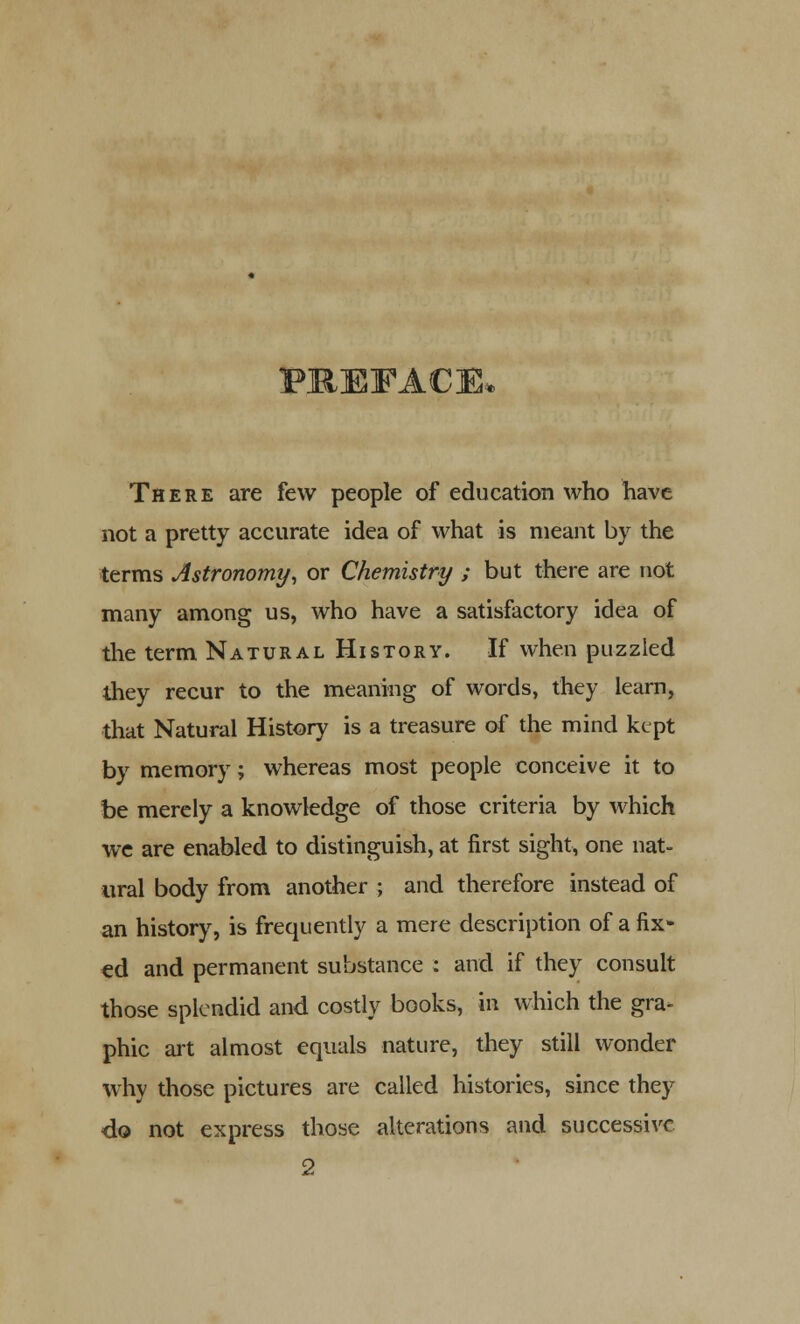 PREFACE, There are few people of education who have not a pretty accurate idea of what is meant by the terms Astronomy, or Chemistry ; but there are not many among us, who have a satisfactory idea of the term Natural History. If when puzzled they recur to the meaning of words, they learn, that Natural History is a treasure of the mind kept by memory; whereas most people conceive it to be merely a knowledge of those criteria by which we are enabled to distinguish, at first sight, one nat- ural body from another ; and therefore instead of an history, is frequently a mere description of a fix- ed and permanent substance : and if they consult those splendid and costly books, in which the gra- phic art almost equals nature, they still wonder why those pictures are called histories, since they do not express those alterations and successive 2