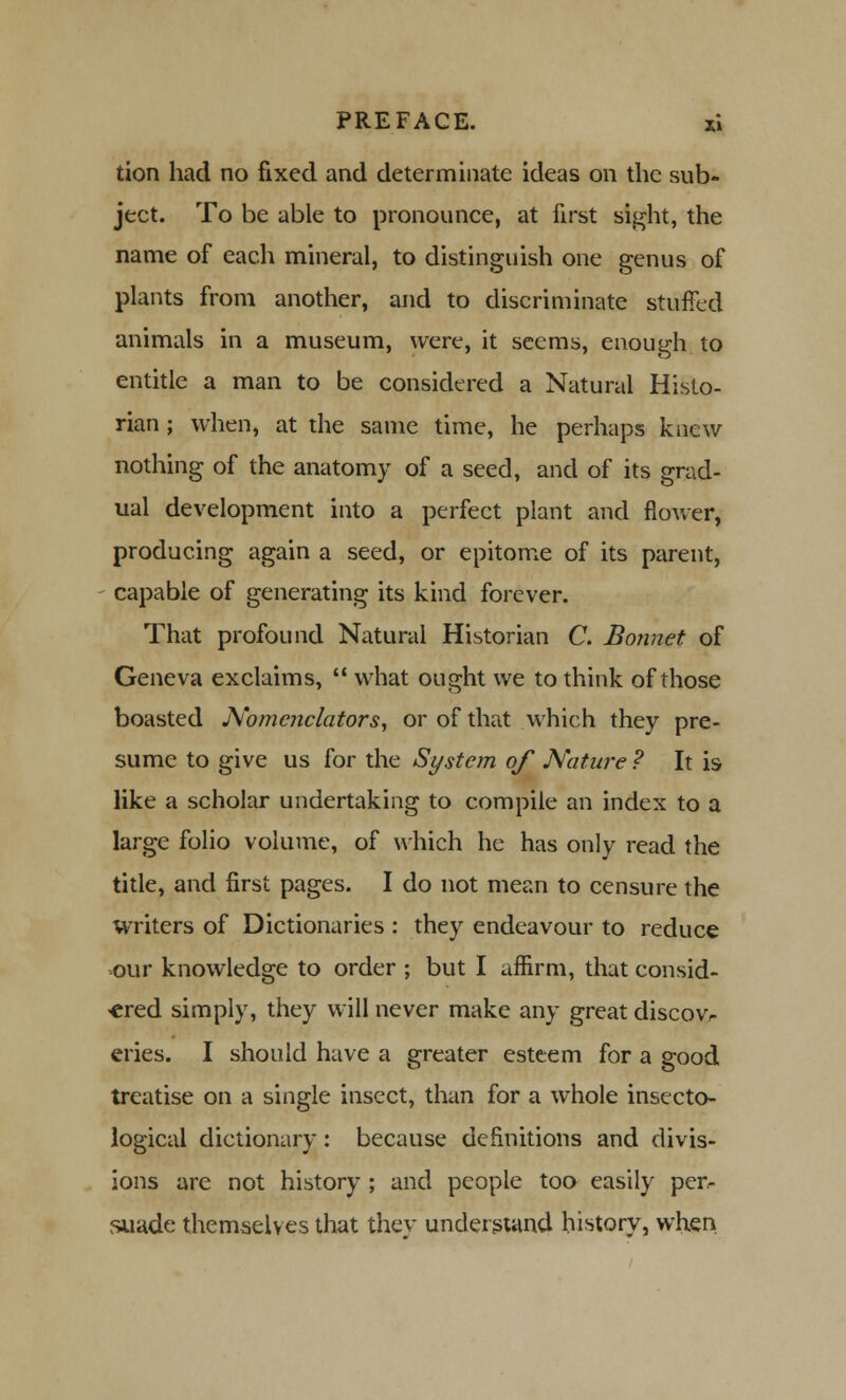 tion had no fixed and determinate ideas on the sub- ject. To be able to pronounce, at first sight, the name of each mineral, to distinguish one genus of plants from another, and to discriminate stuffed animals in a museum, were, it seems, enough to entitle a man to be considered a Natural Histo- rian ; when, at the same time, he perhaps knew nothing of the anatomy of a seed, and of its grad- ual development into a perfect plant and flower, producing again a seed, or epitome of its parent, capable of generating its kind forever. That profound Natural Historian C. Bonnet of Geneva exclaims,  what ought we to think of those boasted Nomcnclators, or of that which they pre- sume to give us for the System of Nature ? It is like a scholar undertaking to compile an index to a large folio volume, of which he has only read the title, and first pages. I do not mean to censure the Writers of Dictionaries : they endeavour to reduce our knowledge to order ; but I affirm, that consid- ered simply, they will never make any great discovr eries. I should have a greater esteem for a good treatise on a single insect, than for a whole insecto- logical dictionary: because definitions and divis- ions are not history ; and people too easily per- suade themselves that they understand history, when