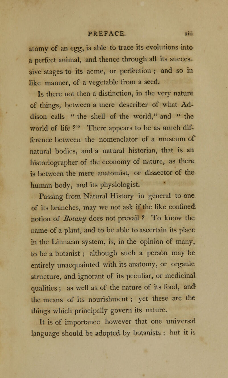 atomy of an egg, is able to trace its evolutions into a perfect animal, and thence through all its succes- sive stages to its acme, or perfection ; and so in like manner, of a vegetable from a seed. Is there not then a distinction, in the very nature of things, between a mere describer of what Ad- dison calls  the shell of the world, and  the world of life ? There appears to be as much dif- ference between the nomenclator of a museum of natural bodies, and a natural historian, that is an historiographer of the economy of nature, as there is between the mere anatomist, or dissector of the human body, and its physiologist. Passing from Natural History in general to one of its branches, may we not ask if the like confined notion of Botany does not prevail ? To know the name of a plant, and to be able to ascertain its place in the Linna^an system, is, in the opinion of many, to be a botanist ; although such a person may be entirely unacquainted with its anatomy, or organic structure, and ignorant of its peculiar, or medicinal qualities ; as well as of the nature of its food, and the means of its nourishment; yet these are the things which principally govern its nature. It is of importance however that one universal language should be adopted by botanists ; but it is