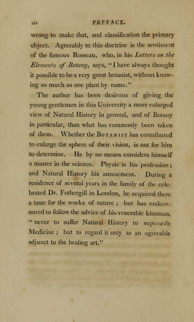 wrong to make that, and classification the primary object. Agreeably to this doctrine is the sentiment of the famous Rosseau, who, in his Letters on the Elements of Bota?iyy says,  I have always thought it possible to be a very great botanist, without know- ing so much as one plant by name. The author has been desirous of giving the young gentlemen in this University a more enlarged view of Natural History in general, and of Botany in particular, than what has commonly been taken of them. Whether the Botanist has contributed to enlarge the sphere of their vision, is not for him to determine. He by no means considers himself a master in the science. Physic is his profession ; and Natural History his amusement. During a residence of several years in the family of the cele- brated Dr. Fothergill in London, he acquired there a taste for the works of nature ; but has endeav- oured to follow the advice of his venerable kinsman,  never to suffer Natural History to supersede Medicine ; but to regard it only as an agreeable adjunct to the healing art.