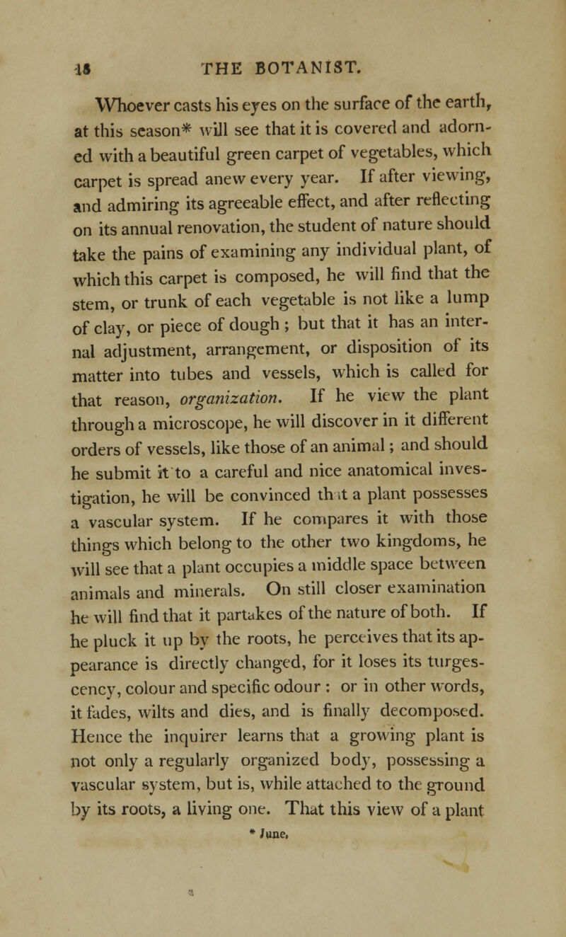 Whoever casts his eyes on the surface of the earth, at this season* will see that it is covered and adorn- ed with a beautiful green carpet of vegetables, which carpet is spread anew every year. If after viewing, and admiring its agreeable effect, and after reflecting on its annual renovation, the student of nature should take the pains of examining any individual plant, of which this carpet is composed, he will find that the stem, or trunk of each vegetable is not like a lump of clay, or piece of dough ; but that it has an inter- nal adjustment, arrangement, or disposition of its matter into tubes and vessels, which is called for that reason, organization. If he view the plant through a microscope, he will discover in it different orders of vessels, like those of an animal; and should he submit it to a careful and nice anatomical inves- tigation, he will be convinced th it a plant possesses a vascular system. If he compares it with those things which belong to the other two kingdoms, he will see that a plant occupies a middle space between animals and minerals. On still closer examination he will find that it partakes of the nature of both. If he pluck it up by the roots, he perceives that its ap- pearance is directly changed, for it loses its turges- cency, colour and specific odour : or in other words, it fades, wilts and dies, and is finally decomposed. Hence the inquirer learns that a growing plant is not only a regularly organized body, possessing a vascular system, but is, while attached to the ground by its roots, a living one. That this view of a plant * June,