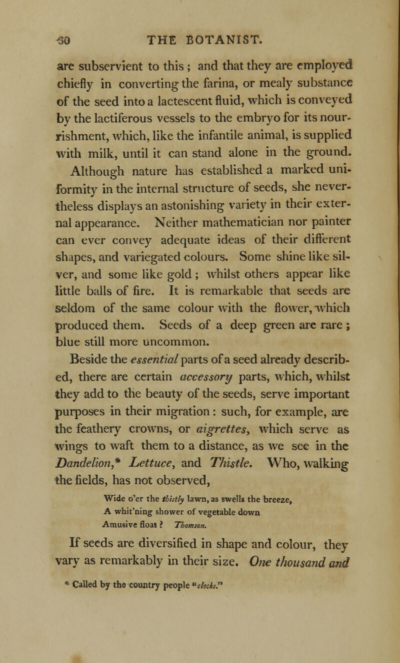 are subservient to this ; and that they are employed chiefly in converting the farina, or mealy substance of the seed into a lactescent fluid, which is conveyed by the lactiferous vessels to the embryo for its nour- ishment, which, like the infantile animal, is supplied with milk, until it can stand alone in the ground. Although nature has established a marked uni- formity in the internal structure of seeds, she never- theless displays an astonishing variety in their exter- nal appearance. Neither mathematician nor painter can ever convey adequate ideas of their different shapes, and variegated colours. Some shine like sil- ver, and some like gold ; whilst others appear like little balls of fire. It is remarkable that seeds are seldom of the same colour with the flower, which produced them. Seeds of a deep green are rare ; blue still more uncommon. Beside the essential parts of a seed already describ- ed, there are certain accessory parts, which, whilst they add to the beauty of the seeds, serve important purposes in their migration: such, for example, are the feathery crowns, or aigrettes, which serve as wings to waft them to a distance, as we see in the Dandelion* Lettuce, and Thistle. Who, walking the fields, has not observed, Wide o'er the thhtly lawn, as swells the breeze, A whit'ning shower of vegetable down Arausive float ? Thomion. If seeds are diversified in shape and colour, they vary as remarkably in their size. One thousand and * Called by the country people clods