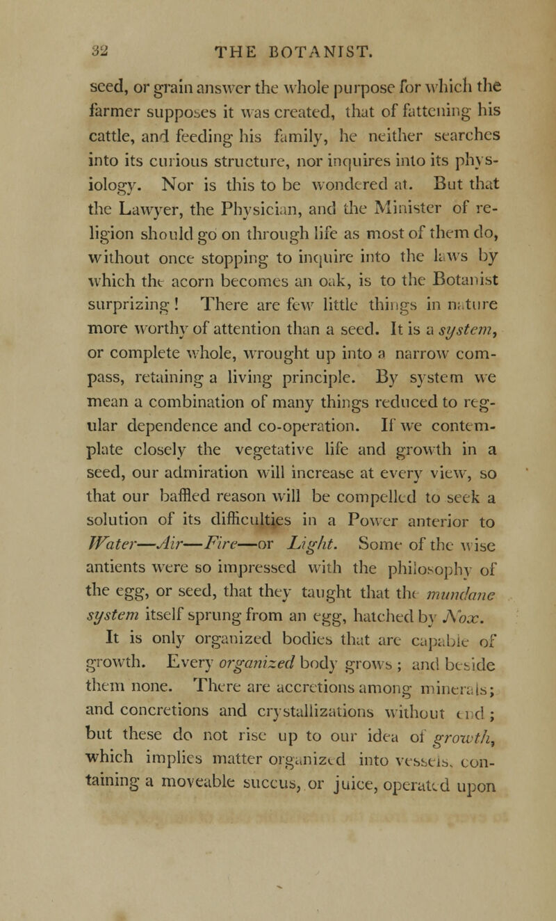 seed, or grain answer the whole purpose for which the farmer supposes it was created, that of fattening his cattle, and feeding his family, he neither searches into its curious structure, nor inquires into its phys- iology. Nor is this to be wondered at. But that the Lawyer, the Physician, and the Minister of re- ligion should go on through life as most of them do, without once stopping to inquire into the laws by which tht acorn becomes an oak, is to the Botanist surprizing! There are few little things in nature more worthy of attention than a seed. It is a system, or complete whole, wrought up into a narrow com- pass, retaining a living principle. By system we mean a combination of many things reduced to reg- ular dependence and co-operation. If we contem- plate closely the vegetative life and growth in a seed, our admiration will increase at every view, so that our baffled reason will be compelled to seek a solution of its difficulties in a Power anterior to Water—Air—Fire—or Light. Some of the Avise antients were so impressed with the philosophy of the egg, or seed, that they taught that the mundane system itself sprung from an egg, hatched by A'ox. It is only organized bodies that are capable of growth. Every organized body grows ; and beside them none. There are accretions among minerals; and concretions and crystallizations without end; but these do not rise up to our idea of growth, which implies matter organized into vessels, con- taining a moveable succus, or juice, operated upon