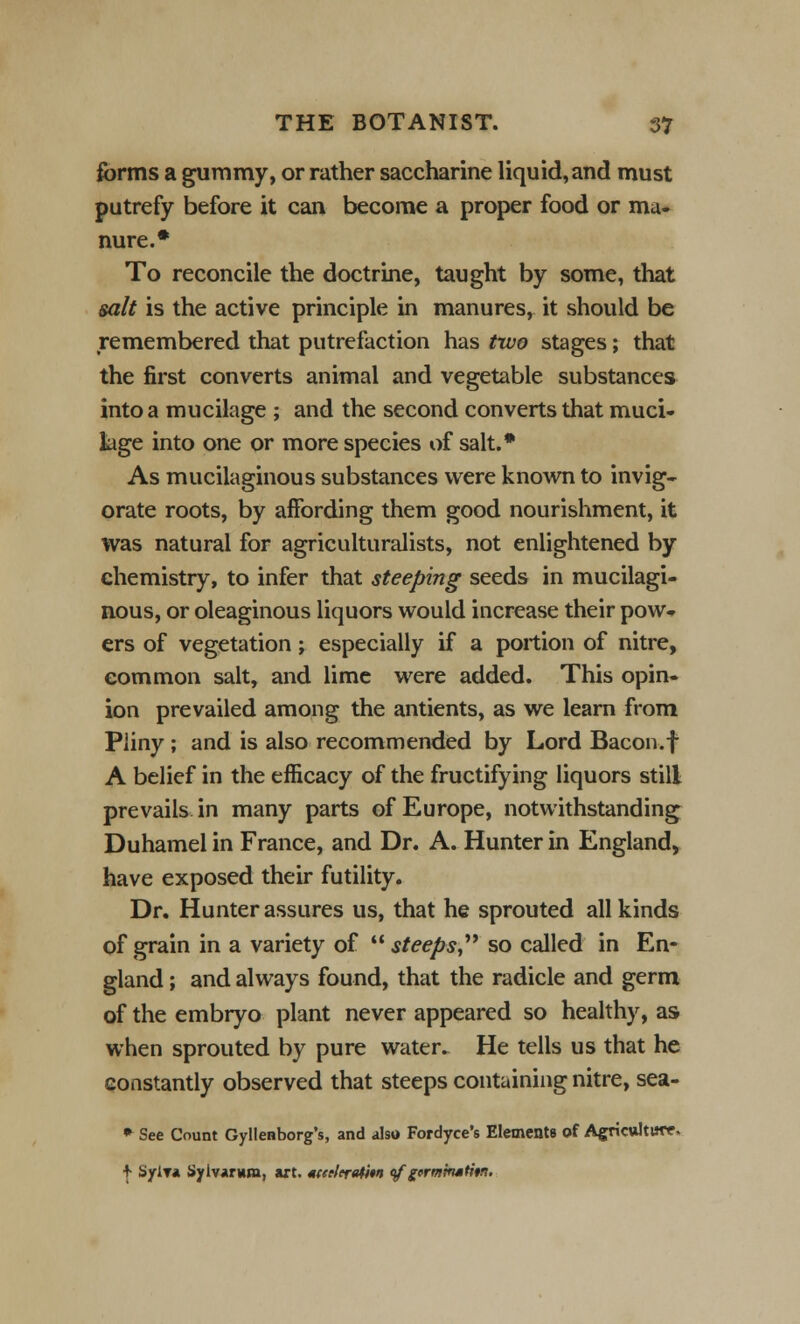 forms a gummy, or rather saccharine liquid,and must putrefy before it can become a proper food or ma- nure.* To reconcile the doctrine, taught by some, that salt is the active principle in manures, it should be remembered that putrefaction has two stages; that the first converts animal and vegetable substances into a mucilage ; and the second converts that muci- lage into one or more species of salt.* As mucilaginous substances were known to invig- orate roots, by affording them good nourishment, it was natural for agriculturalists, not enlightened by chemistry, to infer that steeping seeds in mucilagi- nous, or oleaginous liquors would increase their pow«* ers of vegetation; especially if a portion of nitre, common salt, and lime were added. This opin- ion prevailed among the antients, as we learn from Pliny; and is also recommended by Lord Bacon.f A belief in the efficacy of the fructifying liquors still prevails in many parts of Europe, notwithstanding Duhamel in France, and Dr. A. Hunter in England, have exposed their futility. Dr. Hunter assures us, that he sprouted all kinds of grain in a variety of  steeps so called in En- gland ; and always found, that the radicle and germ of the embryo plant never appeared so healthy, as when sprouted by pure water. He tells us that he constantly observed that steeps containing nitre, sea- * See Count Gyllenborg's, and also Fordyce's Elements of Agriculture, | SylT* Sylvarwm, art. tceeleratm <$f germmstitn.