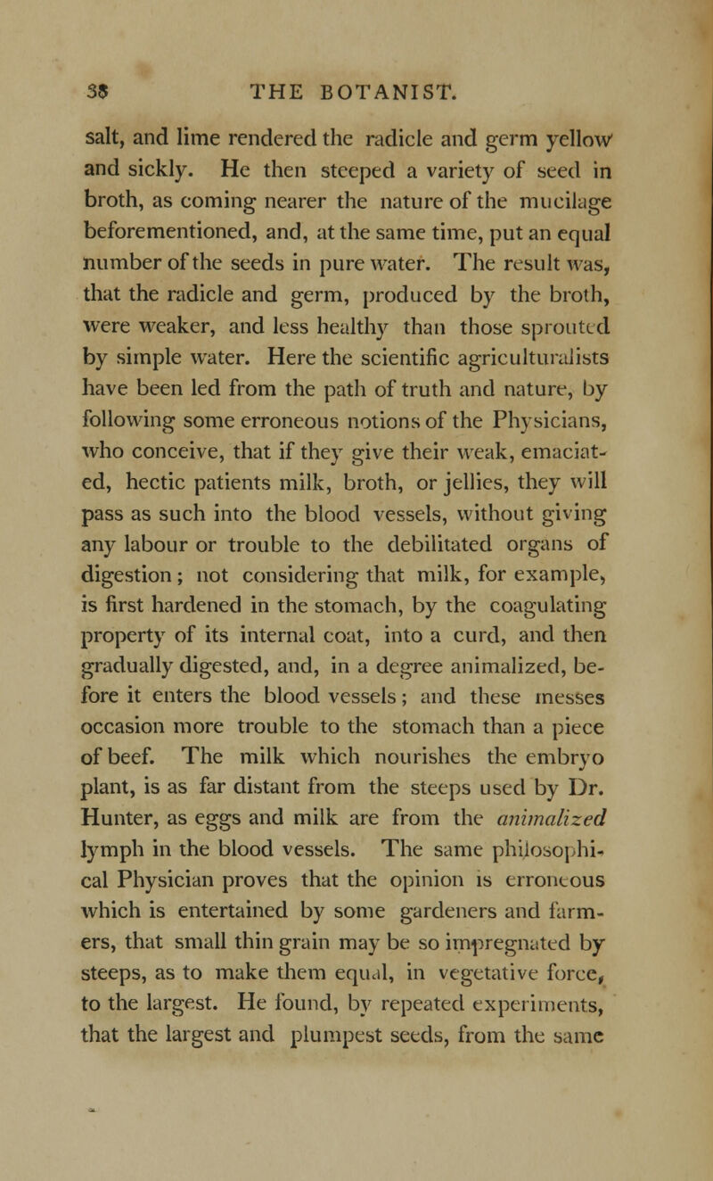 salt, and lime rendered the radicle and germ yellow and sickly. He then steeped a variety of seed in broth, as coming nearer the nature of the mucilage beforementioned, and, at the same time, put an equal number of the seeds in pure water. The result was, that the radicle and germ, produced by the broth, were weaker, and less healthy than those sprouted by simple water. Here the scientific agriculturalists have been led from the path of truth and nature-, by following some erroneous notions of the Physicians, who conceive, that if they give their weak, emaciat- ed, hectic patients milk, broth, or jellies, they will pass as such into the blood vessels, without giving any labour or trouble to the debilitated organs of digestion; not considering that milk, for example, is first hardened in the stomach, by the coagulating property of its internal coat, into a curd, and then gradually digested, and, in a degree animalized, be- fore it enters the blood vessels; and these messes occasion more trouble to the stomach than a piece of beef. The milk which nourishes the embryo plant, is as far distant from the steeps used by Dr. Hunter, as eggs and milk are from the animalized lymph in the blood vessels. The same philosophi- cal Physician proves that the opinion is erroneous which is entertained by some gardeners and farm- ers, that small thin grain may be so impregnated by steeps, as to make them equal, in vegetative force, to the largest. He found, by repeated experiments, that the largest and plumpest seeds, from the same