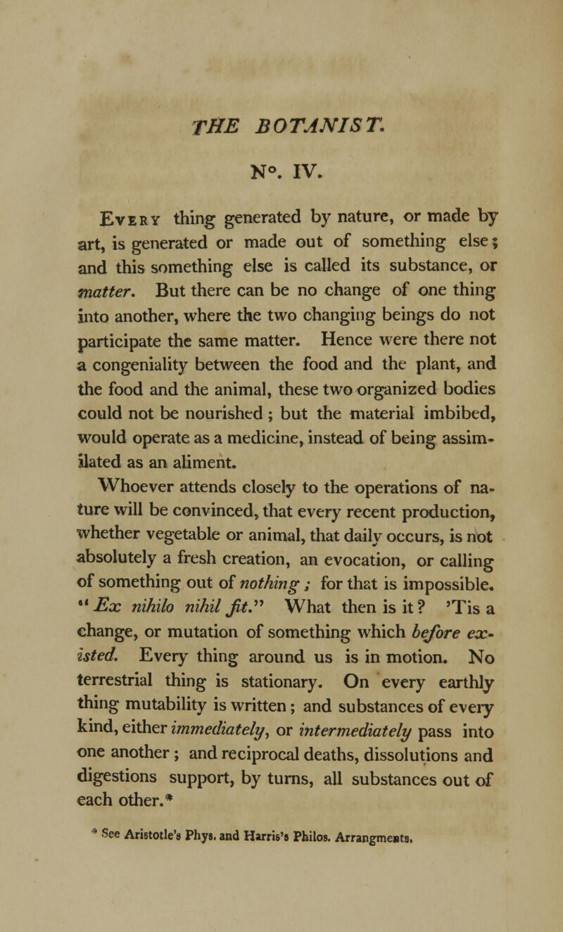 N°. IV. Every thing generated by nature, or made by art, is generated or made out of something else; and this something else is called its substance, or matter. But there can be no change of one thing into another, where the two changing beings do not participate the same matter. Hence were there not a congeniality between the food and the plant, and the food and the animal, these two organized bodies could not be nourished ; but the material imbibed, would operate as a medicine, instead of being assim- ilated as an aliment. Whoever attends closely to the operations of na- ture will be convinced, that every recent production, whether vegetable or animal, that daily occurs, is not absolutely a fresh creation, an evocation, or calling of something out of nothing ; for that is impossible. Ex nihilo nihil fit. What then is it? 'Tis a change, or mutation of something which before ex- isted. Every thing around us is in motion. No terrestrial thing is stationary. On every earthly thing mutability is written; and substances of every kind, either immediately, or intermediately pass into one another; and reciprocal deaths, dissolutions and digestions support, by turns, all substances out of each other.* * See Aristotle's Phys. and Harris's Pfailos. Arrangmests.