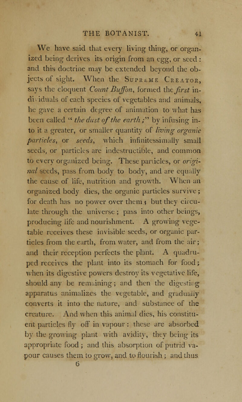 We have said that every living thing, or organ- ized being derives its origin from an cgs;, or seed: and this doctrine may be extended beyond the ob- jects of sight. When the Supreme Creator, says the eloquent Count Buffon, formed ih^ first in- di\ idiials of each species of vegetables and animals, he gave a certain degree of animation to what has been called  the dust of the earth;'''' by infusing in- to it a greater, or smaller quantity of living organic particles, or seeds, which infinitessimally small seeds, or particles are indestructible, and common to every organized being. These panicles, or origi- nal seeds, pass from body to body, and are equally the cause of life, nutrition and growth. When an organized body dies, the organic particles survive; for death has no power over them $ but they circu- late through the universe ; pass into other beings, producing life and nourishment. A growing vege- table receives these invisible seeds, or organic par- ticles from the earth, from water, and from the air; and their reception perfects the plant. A quadru- ped receives the plant into its stomach for food; when its digestive powers destroy its vegetative life, should any be remaining; and then the digesting apparatus animalizes the vegetable, and gradually converts it into the nature, and substance of the creature. And when this animal dies, his constitu- ent particles fly off in vapour: these are absorbed by the growing plant with avidity, they being its appropriate food ; and this absorption of putrid va- pour causes them to grow, and to flourish ; and thus 6