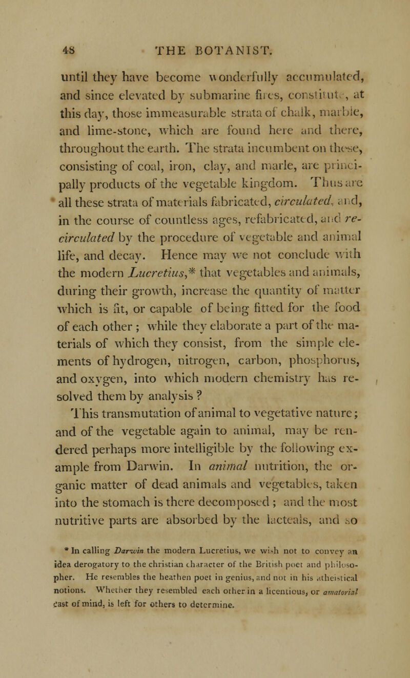 until they have become wonderfully accumulated, and since elevated by submarine fnes, constitut , at this day, those immeasurable strata of chalk, marble, and lime-stone, which are found here and there, throughout the earth. The strata incumbent on these, consisting of coal, iron, clay, and marie, are princi- pally products of the vegetable kingdom. Thus are all these strata of materials fabricated, circulated, and, in the course of countless ages, refabricated, and re- circulated by the procedure of vegetable and animal life, and decay. Hence may we not conclude with the modern Lucretius,* that vegetables and animals, during their growth, increase the quantity of matter which is fit, or capable of being fitted for the food of each other ; while they elaborate a part of the ma- terials of which they consist, from the simple ele- ments of hydrogen, nitrogen, carbon, phosphorus, and oxvgen, into which modern chemistry has re- solved them by analysis ? This transmutation of animal to vegetative nature; and of the vegetable again to animal, may be ren- dered perhaps more intelligible by the following ex- ample from Darwin. In animal nutrition, the or- ganic matter of dead animals and vegetables, taken into the stomach is there decomposed ; and the most nutritive parts are absorbed by the iacteals, and so * In calling Bar-win the modern Lucretius, we wish not to convey an idea derogatory to the christian character of the British poet and philoso- pher. He resembles the heathen poet in genius, and not in his atheistical notions. Whether they resembled each other in a licentious, or amatorial cast of mind, is left for others to determine.