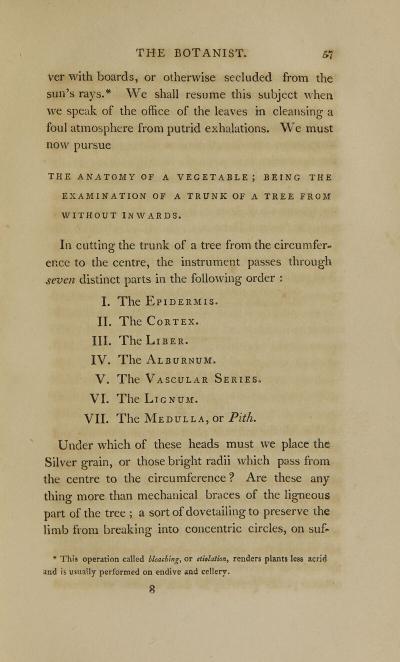 ver with boards, or otherwise secluded from the sun's rays.* We shall resume this subject when we speak of the office of the leaves in cleansing a foul atmosphere from putrid exhalations. We must now pursue THE ANATOMY OF A VEGETABLE; BEING THE EXAMINATION OF A TRUNK OF A TREE FROM WITHOUT INWARDS. In cutting the trunk of a tree from the circumfer- ence to the centre, the instrument passes through seven distinct parts in the following order : I. The Epidermis. II. The Cortex. III. The Liber. IV. The Alburnum. V. The Vascular Series. VI. The Lignum. VII. The Medulla, or Pith. Under which of these heads must we place the Silver grain, or those bright radii which pass from the centre to the circumference ? Are these any- thing more than mechanical braces of the ligneous part of the tree ; a sort of dovetailing to preserve the limb from breaking into concentric circles, on suf- * This operation called bleaching, or etiolation, renders plants lees acrid and is usually performed on endive and cellery. 8