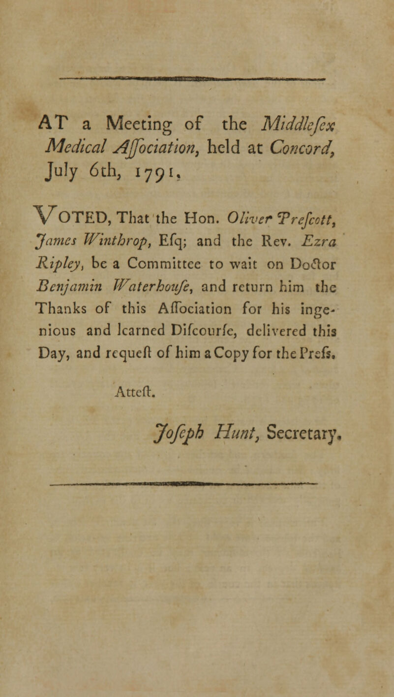 AT a Meeting of the Middlefex Medical Ajfoc'iation, held at Concordy July 6th, 1791, VOTED, That the Hon. Oliver Trefeott, James Winthrop, Efq; and the Rev. Ezra Ripley, be a Committee to wait on Doclor Benjamin Waterhoufe, and return him the Thanks of this AiTociation for his inge- nious and learned Difcourfe, delivered this Day, and requeft of him a Copy for the Prefs, Attefl. Jofiph Hunt, Secretary,