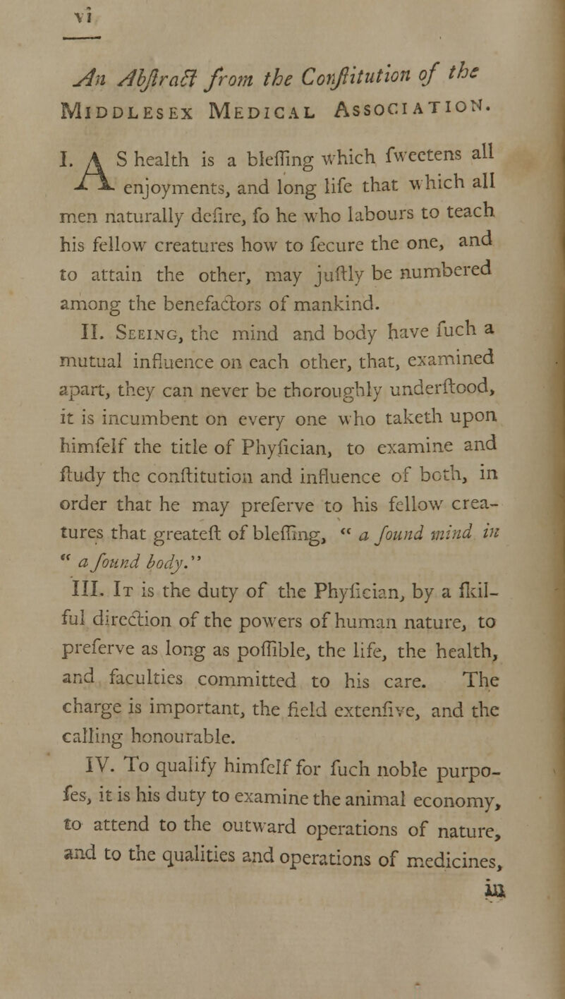 An Abjiracl from the Confitution of the Middlesex Medical Association. LAS health is a blefling which fwectens all -*■*- enjoyments, and long life that which all men naturally defire, fo he who labours to teach his fellow creatures how to fecure the one, and to attain the other, may juftly be numbered among the benefactors of mankind. II. Seeing, the mind and body have fuch a mutual influence on each other, that, examined apart, they can never be thoroughly underftood, it is incumbent on every one who taketh upon himfelf the title of Phyfician, to examine and ftudy the conftitution and influence of both, in order that he may preferve to his fellow crea- tures that greateft of bleflmg,  a found mind in  a found body. III. It is the duty of the Phyfician, by a fkil- ful direction of the powers of human nature, to preferve as long as poflible, the life, the health, and faculties committed to his care. The charge is important, the field extenfive, and the calling honourable. IV. To qualify himfelf for fuch noble purpo- fes, it is his duty to examine the animal economy, to- attend to the outward operations of nature, and to the qualities and operations of medicines,