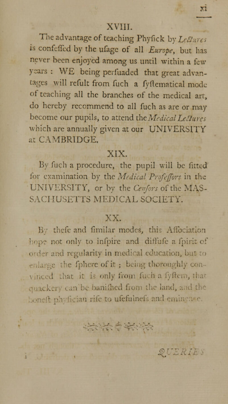 XVIII. The advantage of teaching Phyfick by LeS; h confefled by the ufage of all Europe, but has never been enjoyed among us until within a few- years : WE being perfuaded that great advan- tages will rcfult from fuch a fyftematical mode of teaching all the branches of the medical ait, do hereby recommend to all fuch as are or may become our pupils, to attend theMedicalLetfures which are annually given at our UNIVERSITY at CAMBRIDGE. XIX. By fuch a procedure, the pupil will be fitted for examination by the Medical Profejfors in the UNIVERSITY, or by the Cetifors of the MAS- SACHUSETTS MEDICAL SOCIETY. XX. thefe and fimilar modes, this Aflbciation hope not only to infpire and diffufe a fpirit of d n gularity in medical education, b fphcre of it ; being th< - . |j fron fu h a in rife to uiefulnefs an '