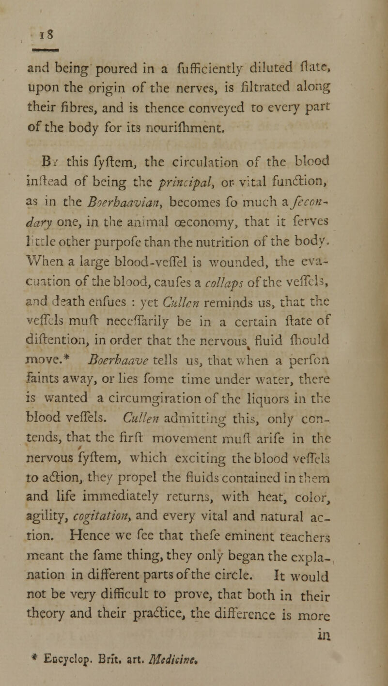 and being poured in a fufficiently diluted ftate, upon the origin of the nerves, is filtrated along their fibres, and is thence conveyed to every part of the body for its nourifhment. Bi' this fyftem, the circulation of the blood inftead of being the principal, or vital function, as in the Boerhaavian, becomes fo much n/econ- dary one, in the animal ceconomy, that it ferves little other purpofe than the nutrition of the body. When a large blood-vefTel is wounded, the eva- cuation of the blood, caufes a collaps of the veffcls, and death enfues : yet Cullen reminds us, that the veflUs muft neceftarily be in a certain date of diftention, in order that the nervous fluid mould move.* Boerhaave tells us, that when a perfon faints away, or lies fome time under water, there is wanted a circumgirationof the liquors in the blood vefTels. Cullen admitting this, only con- tends, that the fir ft movement muft arife in the nervous fyftem, which exciting the blood veflels to action, they propel the fluids contained in them and life immediately returns, with heat, color, agility, cogitation, and every vital and natural ac- tion. Hence we fee that thefe eminent teachers meant the fame thing, they only began the exola- nation in different parts of the circle. It would not be very difficult to prove, that both in their theory and their practice, the difference is more in