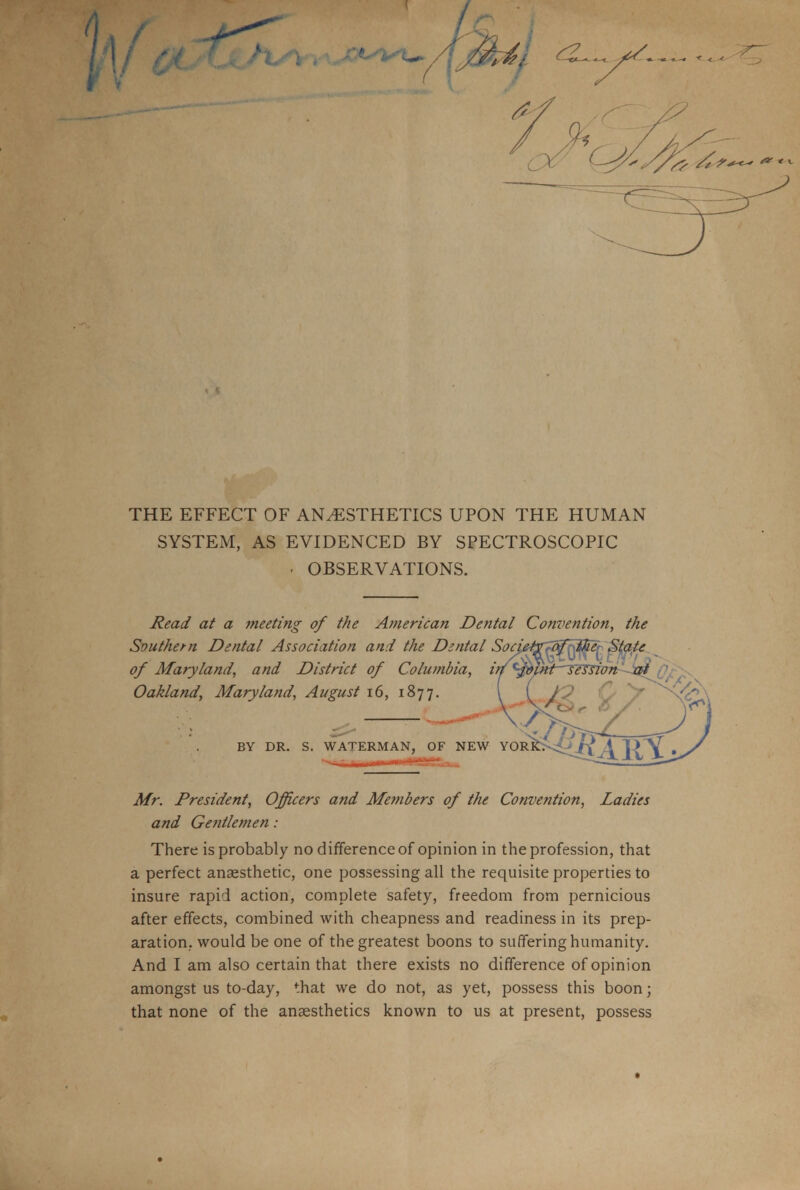 THE EFFECT OF ANESTHETICS UPON THE HUMAN SYSTEM, AS EVIDENCED BY SPECTROSCOPIC - OBSERVATIONS. Read at a meeting of the American Dental Convention, the Southern Dental Association and the Dental Socij of Maryland, and District of Columbia, it Oakland, Maryland, August 16, 1877. BY DR. S. WATERMAN, OF NEW Mr. President, Officers and Members of the Convention, Ladies and Gentlemen : There is probably no difference of opinion in the profession, that a perfect anaesthetic, one possessing all the requisite properties to insure rapid action, complete safety, freedom from pernicious after effects, combined with cheapness and readiness in its prep- aration, would be one of the greatest boons to suffering humanity. And I am also certain that there exists no difference of opinion amongst us to-day, that we do not, as yet, possess this boon; that none of the anaesthetics known to us at present, possess