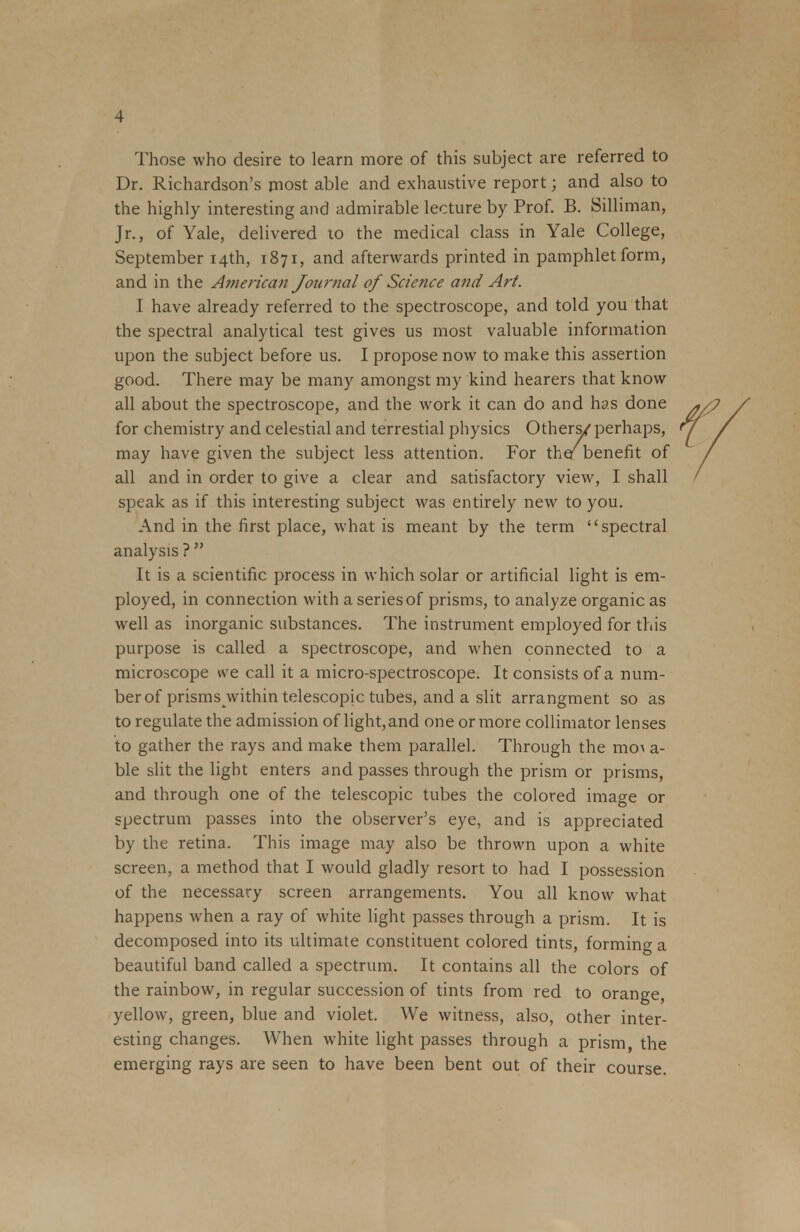 Those who desire to learn more of this subject are referred to Dr. Richardson's most able and exhaustive report; and also to the highly interesting and admirable lecture by Prof. B. Silliman, Jr., of Yale, delivered to the medical class in Yale College, September 14th, 1871, and afterwards printed in pamphlet form, and in the American Journal of Science and Art. I have already referred to the spectroscope, and told you that the spectral analytical test gives us most valuable information upon the subject before us. I propose now to make this assertion good. There may be many amongst my kind hearers that know all about the spectroscope, and the work it can do and has done for chemistry and celestial and terrestial physics Others/ perhaps, may have given the subject less attention. For the/benefit of all and in order to give a clear and satisfactory view, I shall speak as if this interesting subject was entirely new to you. And in the first place, what is meant by the term spectral analysis ?  It is a scientific process in which solar or artificial light is em- ployed, in connection with a series of prisms, to analyze organic as well as inorganic substances. The instrument employed for this purpose is called a spectroscope, and when connected to a microscope we call it a micro-spectroscope. It consists of a num- ber of prisms^vithin telescopic tubes, and a slit arrangment so as to regulate the admission of light, and one or more collimator lenses to gather the rays and make them parallel. Through the mo\ a- ble slit the light enters and passes through the prism or prisms, and through one of the telescopic tubes the colored image or spectrum passes into the observer's eye, and is appreciated by the retina. This image may also be thrown upon a white screen, a method that I would gladly resort to had I possession of the necessary screen arrangements. You all know what happens when a ray of white light passes through a prism. It is decomposed into its ultimate constituent colored tints, forming a beautiful band called a spectrum. It contains all the colors of the rainbow, in regular succession of tints from red to orange, yellow, green, blue and violet. We witness, also, other inter- esting changes. When white light passes through a prism, the emerging rays are seen to have been bent out of their course.