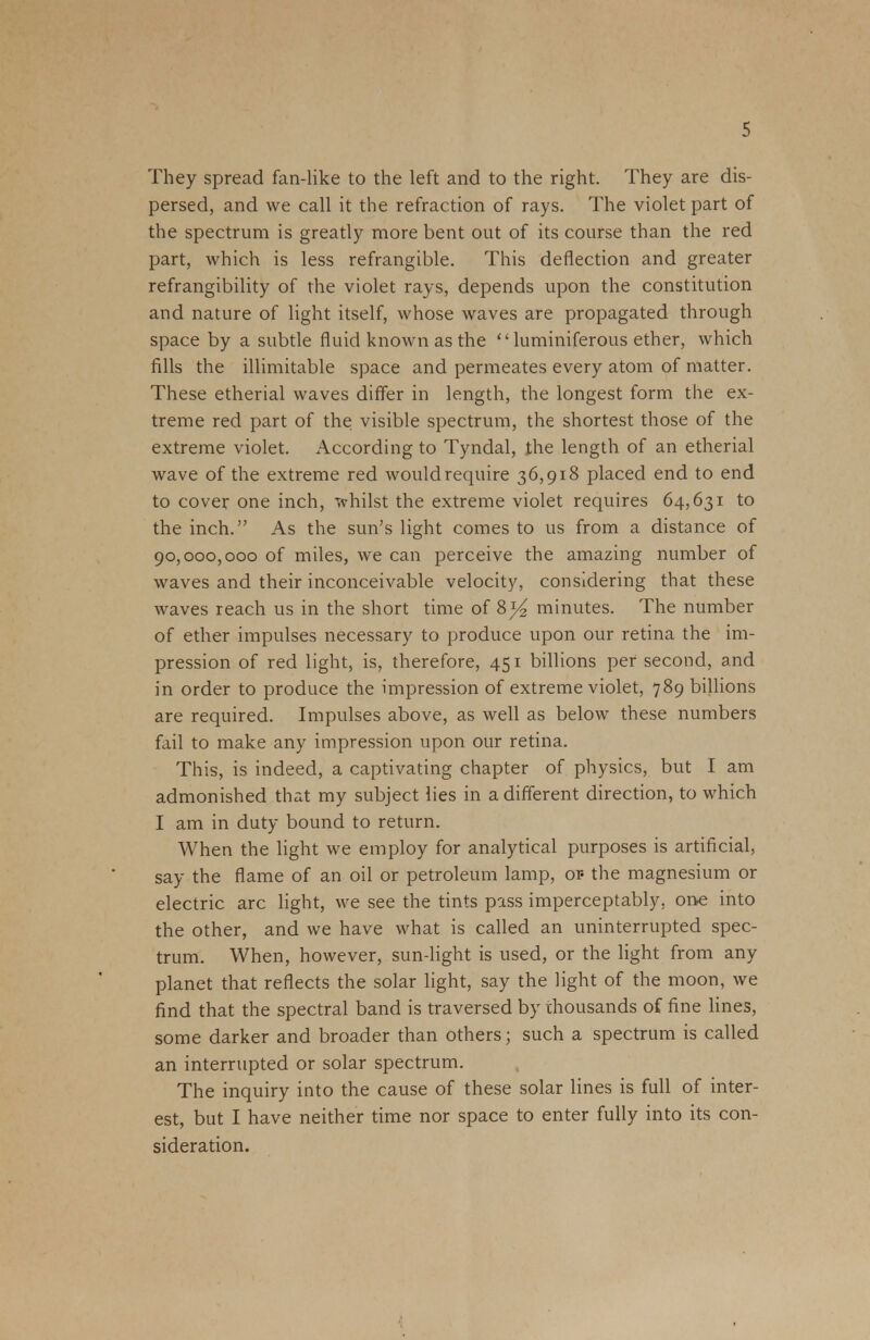 They spread fan-like to the left and to the right. They are dis- persed, and we call it the refraction of rays. The violet part of the spectrum is greatly more bent out of its course than the red part, which is less refrangible. This deflection and greater refrangibility of the violet rays, depends upon the constitution and nature of light itself, whose waves are propagated through space by a subtle fluid known as the  luminiferous ether, which fills the illimitable space and permeates every atom of matter. These etherial waves differ in length, the longest form the ex- treme red part of the visible spectrum, the shortest those of the extreme violet. According to Tyndal, the length of an etherial wave of the extreme red would require 36,918 placed end to end to cover one inch, whilst the extreme violet requires 64,631 to the inch. As the sun's light comes to us from a distance of 90,000,000 of miles, we can perceive the amazing number of waves and their inconceivable velocity, considering that these waves reach us in the short time of 8)4 minutes. The number of ether impulses necessary to produce upon our retina the im- pression of red light, is, therefore, 451 billions per second, and in order to produce the impression of extreme violet, 789 billions are required. Impulses above, as well as below these numbers fail to make any impression upon our retina. This, is indeed, a captivating chapter of physics, but I am admonished that my subject lies in a different direction, to which I am in duty bound to return. When the light we employ for analytical purposes is artificial, say the flame of an oil or petroleum lamp, of the magnesium or electric arc light, we see the tints pass imperceptably. one into the other, and we have what is called an uninterrupted spec- trum. When, however, sun-light is used, or the light from any planet that reflects the solar light, say the light of the moon, we find that the spectral band is traversed by thousands of fine lines, some darker and broader than others; such a spectrum is called an interrupted or solar spectrum. The inquiry into the cause of these solar lines is full of inter- est, but I have neither time nor space to enter fully into its con- sideration.