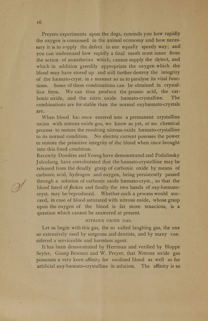 Preyers experiments upon the dogs, reminds you how rapidly the oxygen is consumed in the animal economy and how neces- sary it is to supply the defect in our equally speedy way; and you can understand how rapidly a fatal result must insue from the action of anaesthetics which, cannot supply the defect, and which in addition greedily appropriate the oxygen which the blood may have stored up and still further destroy the integrity of the haemato-cryst. in a manner so as to paralyse its vital func- tions. Some of these combinations can be obtained in crystal- line form. We can thus produce the prussic acid, the car- bonic oxide, and the nitric oxide haemato-crystalline. The combinations are for stable than the normal oxyhaemato-crystals are. When blood ha? once entered into a permanent crystalline union with nitrous oxide gas, we know as yet, of no chemical process to restore the resulting nitrous-oxide haemato-crystalline to its normal condition. No electric current posesses the power to restore the primitive integrity of the blood when once brought into this fixed condition. Recently Donders and Young have demonstrated and Podalinsky Julenburg. have corroborated that the haemato-crystalline maybe released from the deadly grasp of carbonic oxide by means of carbonic acid, hydrogen and oxygen, being persistently passed through a solution of carbonic oxide haemato-cryst., so that the blood band of sftokes and finally the two bands of oxy-haemato- cryst. may be'reproduced. Whether such a process would suc- ceed, in case of blood saturated with nitrous oxide, whose grasp upon the oxygen of the blood is far more tenacious, is a question which cannot be answered at present. NITROUS OXIDE GAS. Let us begin with this gas, the so called laughing gas, the one so extensively used by surgeons and dentists, and by many con- sidered a serviceable and harmless agent. It has been demonstrated by Herrman and verified by Hoppe Seyler, Gourp Besonez and W. Preyer, that Nitrous oxide gas possesses a very keen affinity for oxidized blood as well as for artificial oxy-haemato-crystalline in solution. The affinity is so