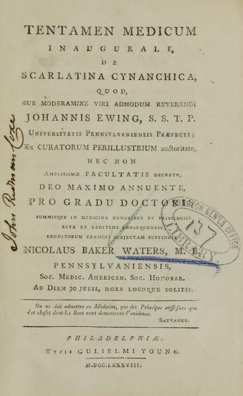 TENTAMEN MEDICUM I N A U G U R A L E, D E SCARLATINA CYNANCHICA, Q_U O D, SUB MODERAMINE VIRI ADMODUM REVERENDI { JOHANNIS EWING, S. S. T. P. Universitatis Pennsylvaniensis Prjefecti ; Sx CURATORUM PERILLUSTRIUM au&oritatej N E C N O N Amplmsimje FACULTATIS decretc, DEO MAXIMO ANNUENTE, PRO GRADU DOCT ^Hfife,, SUMM15Qj;E IN MEDICXNA HONOttlBUS ET pklVI\.BT RITE ET LEGITIME j£»N sEQUE N D I SV^ ERUDiTORUM EXAMIX] SUBJECTAM SU5TIN MCOLAUS BAKER WATERS, PENNSYLVANIENSIS, Soc. Medic. A.merican. Soc. Ho:torar. Ad DlEM 30 JULII, HORA LOCOQJUE SOLITIS, Oh nc dolt admettre en Mtdeclne, a;te tks Prtncipcs avffiju. 1 „- .„ •Jes chojcs dont l.s Sens ncus demontrent 1'evidence. Savvages. PHILADELPHIJE; Trns GULIELMI Y O U N G. M.DGC.LXXXVIII.