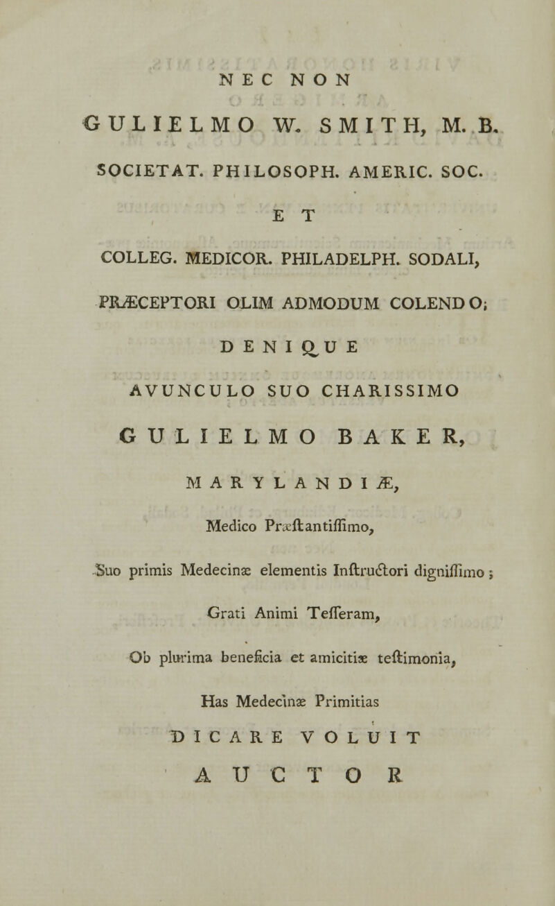 N E C N O N GULIELMO W. S M I T H, M. B, SOCIETAT. PHILOSOPH. AMERIC. SOC. E T COLLEG. MEDICOR. PHILADELPH. SODALI, PRSCEPTORI OLIM ADMODUM COLENDO; D E N I Q,U E AVUNCULO SUO CHARISSIMO GULIELMO BAKER, MARYLANDIiE, Medico Prxftantiffimo, Suo primis Medecinse elementis Inftructori digniffimo; Grati Animi Tefleram, Ob plurima beneficia et amicitiae teftimonia, Has Medecmse Primitias DICARE VOLUIT A U C T O R