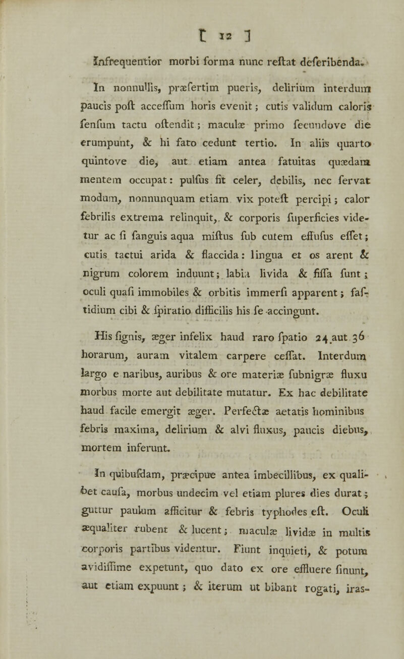 Infrequentior morbi forma nunc reftat deferibenda. In nonnullis, prxfertim pueris, delirium interduin paucis poft acceffum horis evenit; cutis validum caloris fenfum tactu oftendit; maculae primo fecnudovc die erumpunt, & hi fato cedunt tertio. In aliis quarto> quintove die, aut etiam antea fatuitas quaedara. mentem occupat: pulfus fit celer, debilis, nec fervat modum, nonnunquam etiam vix poteft percipi; calor febrilis extrema relinquit,. & corporis fuperficies vide- tur ac fi fanguis aqua miftus fub cuiem eifufus effet; cutis tactui arida & flaccida: lingua et os arent & nigrum colorem induunt; labi;i livida & fiffa funt; oculi quafi immobiles & orbitis immerfi apparent; faf- tidium cibi & ipiratio difhcilis his fe accingunt. Hisfignis, seger infelix haud raro fpatio 24 aut 36 horarum, auram vitalem carpere ceffat. Interdum largo e naribus, auribus & ore materiae fubnigra? fluxu morbus morte aut debilitate mutatur. Ex hac debilitate haud facile emergit aeger. Perfeets aetatis hominibus febris maxima, delirium & alvi fluxus, paucis diebus, mortem inferunt. In quibufdam, pra*ripue antea imbecillibus, ex quali- fcet caufa, morbus undecim vel etiam plures dies durat; guttur paulum afficitur & febris typhodes eft. Ocuii asqualiter rubent & lucent; maculas lividae in multis corporis partibus videntur. Fiunt inquieti, & potum avidiflime expetunt, quo dato ex ore eifluere finunt, aut ctiam expuunt; & iterum ut bibant rogati, iras-