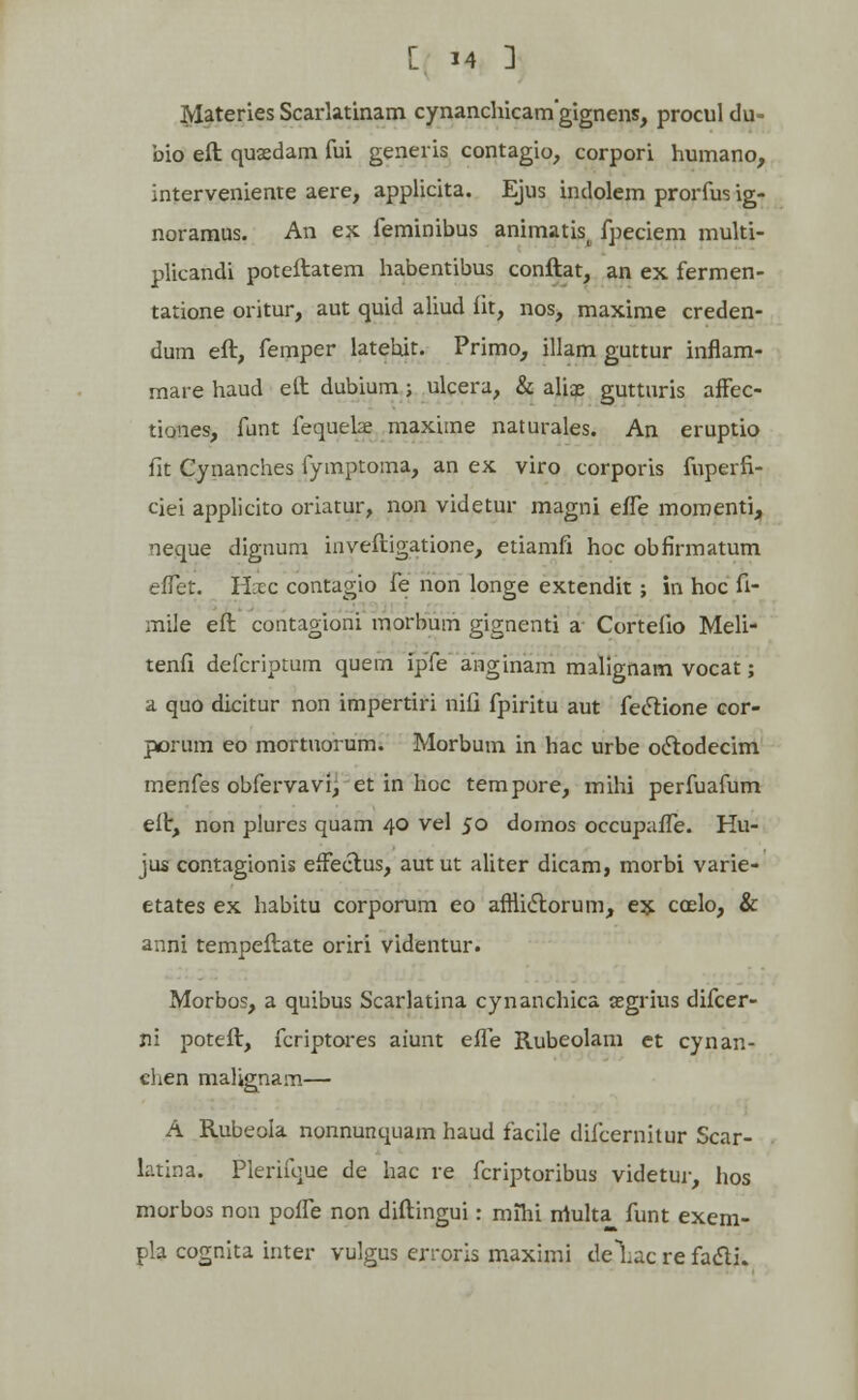 MateriesScarlatinam cynanchicamgignens, proculdu- bio eft quaedam fui generis contagio, corpori humano, interveniente aere, applicita. Ejus indolem prorfus ig- noramus. An ex feminibus animatis^ fpeciem multi- plicandi poteftatem habentibus conftat, an ex fermen- tatione oritur, aut quid aliud fit, nos, maxime creden- dum eft, femper latebit. Primo, illam guttur inflam- mare haud etl dubium; ulcera, & aliae gutturis affec- tiones, funt fequeke maxime naturales. An eruptio fit Cynanches fymptoma, an ex viro corporis fuperfi- ciei applicito oriatur, non videtur magni efle momenti, neque dignum inveftigatione, etiamfi hoc obfirmatum eflet. Hxc contagio fe non longe extendit ; in hoc fi- mile eft contagioni morbum gignenti a Corteiio Meli- tenfi defcriptum quern ipfe anginam malignam vocat; a quo dicitur non impertiri nifi fpiritu aut fectione cor- porum eo mortuorum. Morbum in hac urbe oclodecim menfes obfervavk, et in hoc tempore, mihi perfuafum eft, non plures quam 40 vel 50 domos occupafle. Hu- jus contagionis effectus, autut aliter dicam, morbi varie- etates ex habitu corporum eo afniiStorum, ex coelo, & anni tempeftate oriri videntur. Morbos, a quibus Scarlatina cynanchica asgrius difcer- jii poteft, fcriptores aiunt efle Rubeolam et cynan- chen malignam— A Rubeola nonnunquam haud facile diicernitur Scar- latina. Plerifque de hac re fcriptoribus videtur, hos morbos non poffe non diftingui: mihi rriulta^ funt exem- pla cognita inter vulgus erroris maximi dehacrefadli.