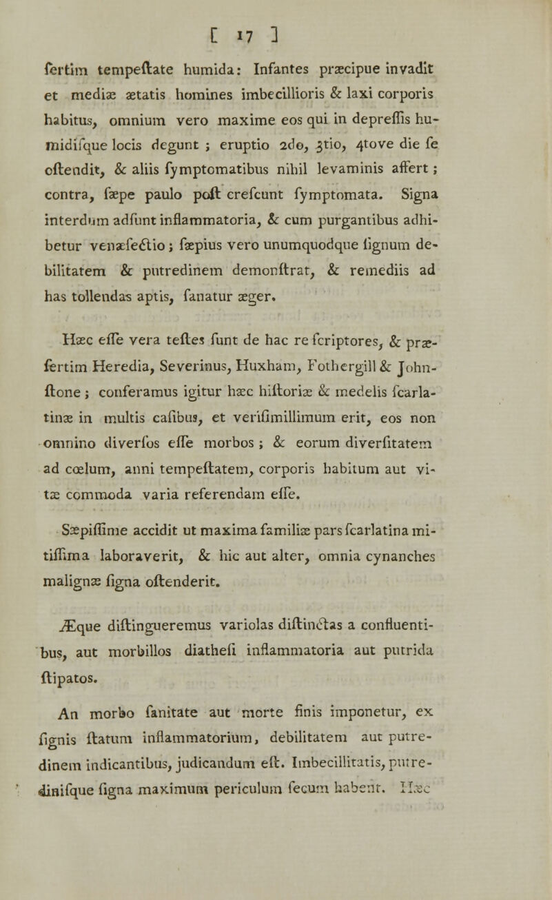 fertim tempeftate humida: Infantes praecipue invadit et mediae aetatis homines imbecillioris & laxi corporis habitus, omnium vero maxime eos qui in depreflls hu- midifque locis degunt ; eruptio 2do, ^tio, 4tove die fe oftendit, & aliis fymptomatibus nihil levaminis affert; contra, faepe paulo poft crefcunt fymptomata. Signa interdijm adfunt inflammatoria, ic cum purgantibus adhi- betur venaefecYio ; faepius vero unumquodque lignum de- bilitatem & pntredinem demonftrat, & remediis ad has tollendas aptis, fanatur aeger. Hsec eiTe vera teftes funt de hac re fcriptores, & prae- fertim Heredia, Severinus, Huxham, Fothergill& John- ftone; conferamus igitur hasc hiftorias & medelis fcarla- tinae in multis cafibus, et verifimillimum erit, eos non omnino diverfos effe morbos ; & eorum diverfitatem ad coelum, anni tempeftatem, corporis habiium aut vi- tae ccmmoda varia referendain effe. Saepiffime accidit ut maximafamiliaeparsfcarlatinami- tilTima laboraverit, & hic aut alter, omnia cynanches malignae figna oftenderit. ^Eque diftingueremus variolas diftinclas a confluenti- bus, aut morbillos diathefi inflammatoria aut putrida ftipatos. An morbo fanitate aut morte finis imponetur, ex fignis ftatum inflammatorium, debilitatem aut putre- dinem indicantibus, judicandum eft. Imbecillitatis, pntre- dinifque figna maximum periculum fecum habenr. Hafic