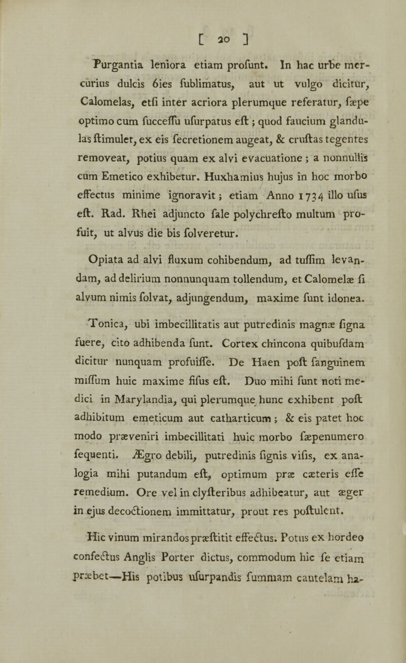 [ *0 3 Purgantia leniora etiam profunt. In hac urbe mer- curius dulcis 6ies fublimatus, aut ut vulgo dicitur, Calomelas, etfi inter acriora plerumque referatur, faepe optimocum fucceffu ufurpatus eft ; quod faucium glancki- las ftimuler, ex eis fecretionem augeat, & cruftas tegentes removeat, potius quam ex alvi evacuatione ; a nonnullis cum Emetico exhibetur. Huxhamius hujus in hoc morbo effectus minime ignoravit; etiam Anno 1734 illo ufus eft. Rad. Rhei adjuncto fale polychrefto multum pro- fuit, ut alvus die bis folveretur. Opiata ad alvi fluxum cohibendum, ad tuffim levan- dam, addelirium nonnunquam tollendum, etCalomelae fi alvum nimis folvat, adjungendum, maxime funt idonea. Tonica, ubi imbecillitatis aut putredinis magnae figna fuere, cito adhibenda funt. Cortex chincona quibufdam dicitur nunquam profuifle. De Haen poft fanguinem miffum huic maxime fifus eft. Duo mihi funt noti me- dici in Marylandia, qui plerumque hunc exhibent poft adhibitum emeticum aut catharticum ; & eis patet hoc modo prseveniri imbecillitati huic morbo faepenumero fequenti. JEgro debili, putredinis fignis vifis, ex ana- logia mihi putandum eft, optimum prse cxteris efle remedium. Ore vel in clyfteribus adhibcatur, aut seger in ejus decoctionem immittatur, prout res poftuknt. Hic vinum mirandos praeftitit effectus. Potus ex hordeo confeclus Anglis Porter dictus, commodum hic fe etiara prsebet—His potibus ufurpandis fummam cautelani ha-