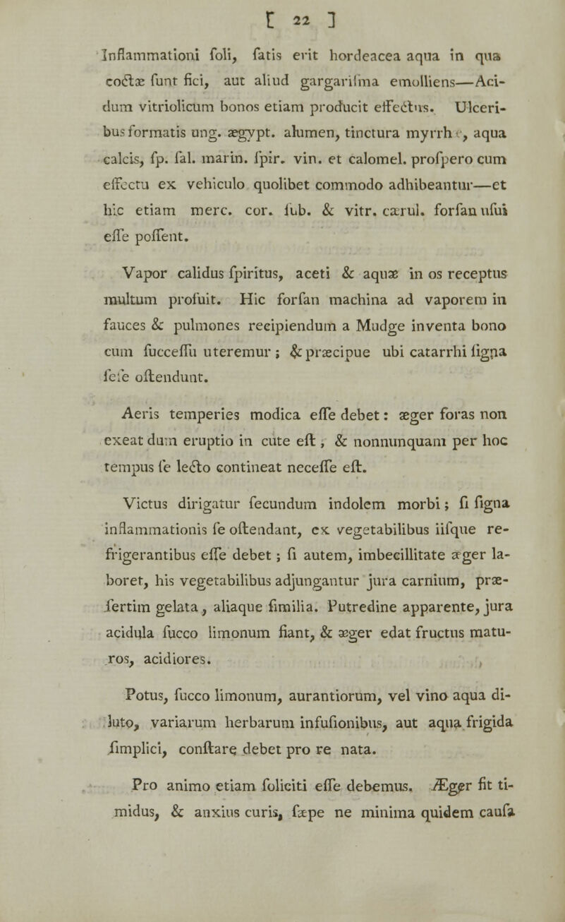 Inflammationi foli, fatis erit hordeacea aqua in qua coctae funt fici, aut aliud gargarifma emolliens—Aci- dum vitriolicum bonos etiam producit eifcctns. Ukeri- bus formatis ung. aegypt. ahimen, tinctura myrrh •, aqua calcis, fp. fal. marin. fpir. vin. et calomel. profpero cum effectu ex vehiculo quolibet commodo adhibeantur—et hlc etiam merc. cor. lub. & vitr.ca.rui. forfanufui effe poffent. Vapor calidus fpiritus, aceti & aquae in os receptus mukum profuit. Hic forfan machina ad vaporem in fauces &: pulmones reeipiendum a Mudge inventa bono cum fucceffu uteremur ; &praecipue ubi catarrhi figna fefe oflendunt. Aeris temperies modica efTe debet: aeger foras non exeat du;n eruptio in cute eft , & nonnunquam per hoc tempus fe leclo contineat ncceffe eft. Victus dirigatur fecundum indolem morbi; fi figna inflammationis fe oftendant, cx. vegetabilibus iifque re- frigerantibus effe debet; fi autem, imbeeillitate seger la- boret, his vegetabilibus adjungantur jura carnium, prae- fertim gelata, aliaque fimilia. Putredine apparente, jura acidula fucco limonum fiant, & sger edat fructus matu- ros, acidiores. Potus, fucco limonum, aurantiorum, vel vino aqua di- 3uto, variarum herbarum infufionibus, aut aqua frigida fimplici, conftare debet pro re nata. Pro animo etiam foliciti effe debemus. ^ger fit ti- midus, & anxius curis, ftpe ne minima quidem caufa