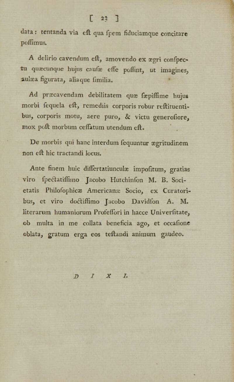 data : tentanda via eft qua fpem fiduciamque concitarc poffimus. A delirio cavendnm eft, amovendo ex aegri confpec- tu quaecunque hujus caufie efle poffint, ut imagines, aulaea figurata, aliaque fimilia. Ad praecavendam debilitatem quoe faspiffime hujus morbi fequela eft, remediis corporis robur reftituenti- bus, corporis motu, aere puro, & victu generofiore, mox poft morbum ceflatum utendum eft. De morbis qui hanc interdum fequuntur segritudinem non eft hic tractandi locus. Ante finem huic diflertatiunculas impofitum, gratias viro fpectatiflimo Jacobo Hutchinfon M. B. Soci- etatis Philofophicae Americanx Socio, ex Curatori- bus, et viro dodtiflimo Jucobo Davidfon A. M. literarum humaniorum Profeffori in hacce Univerfitate, ob multa in me collata beneficia ago, et occafione oblata, gratum erga eos teftandi animum gaudeo.