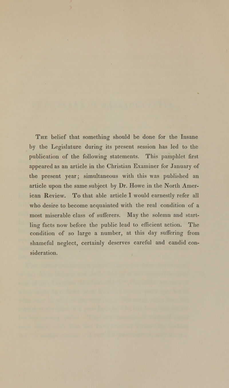 The belief that something should be done for the Insane by the Legislature during its present session has led to the publication of the following statements. This pamphlet first appeared as an article in the Christian Examiner for January of the present year; simultaneous with this was published an article upon the same subject by Dr. Howe in the North Amer- ican Review. To that able article I would earnestly refer all who desire to become acquainted with the real condition of a most miserable class of sufferers. May the solemn and start- ling facts now before the public lead to efficient action. The condition of so large a number, at this day suffering from shameful neglect, certainly deserves careful and candid con- sideration.