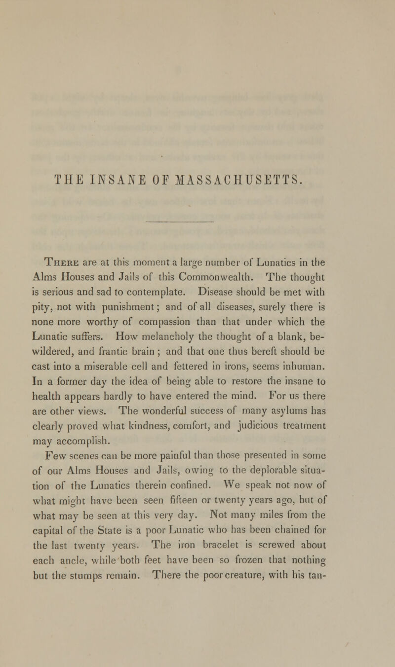 THE INSANE OF MASSACHUSETTS. There are at this moment a large number of Lunatics in the Alms Houses and Jails of this Commonwealth. The thought is serious and sad to contemplate. Disease should be met with pity, not with punishment; and of all diseases, surely there is none more worthy of compassion than that under which the Lunatic suffers. How melancholy the thought of a blank, be- wildered, and frantic brain ; and that one thus bereft should be cast into a miserable cell and fettered in irons, seems inhuman. In a former day the idea of being able to restore the insane to health appears hardly to have entered the mind. For us there are other views. The wonderful success of many asylums has clearly proved what kindness, comfort, and judicious treatment may accomplish. Few scenes can be more painful than those presented in some of our Alms Houses and Jails, owing to the deplorable situa- tion of the Lunatics therein confined. We speak not now of what might have been seen fifteen or twenty years ago, but of what may be seen at this very day. Not many miles from the capital of the State is a poor Lunatic who has been chained for the last twenty years. The iron bracelet is screwed about each ancle, while both feet have been so frozen that nothing but the stumps remain. There the poor creature, with his tan-