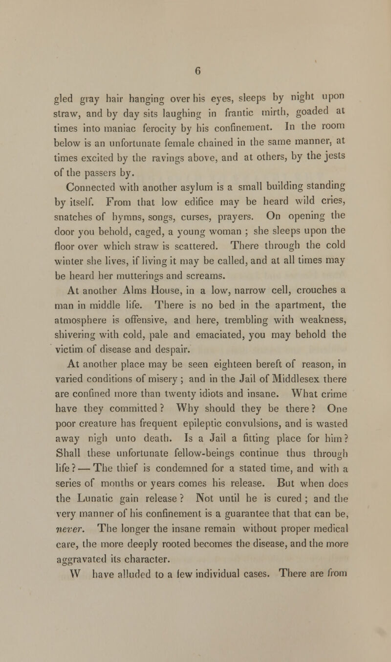 gled gray hair hanging over his eyes, sleeps by night upon straw, and by day sits laughing in frantic mirth, goaded at times into maniac ferocity by his confinement. In the room below is an unfortunate female chained in the same manner, at times excited by the ravings above, and at others, by the jests of the passers by. Connected with another asylum is a small building standing by itself. From that low edifice may be heard wild cries, snatches of hymns, songs, curses, prayers. On opening the door you behold, caged, a young woman ; she sleeps upon the floor over which straw is scattered. There through the cold winter she lives, if living it may be called, and at all times may be heard her mutterings and screams. At another Alms House, in a low, narrow cell, crouches a man in middle life. There is no bed in the apartment, the atmosphere is offensive, and here, trembling with weakness, shivering with cold, pale and emaciated, you may behold the victim of disease and despair. At another place may be seen eighteen bereft of reason, in varied conditions of misery ; and in the Jail of Middlesex there are confined more than twenty idiots and insane. What crime have they committed? Why should they be there? One poor creature has frequent epileptic convulsions, and is wasted away nigh unto death. Is a Jail a fitting place for him? Shall these unfortunate fellow-beings continue thus through life ? — The thief is condemned for a stated time, and with a series of months or years comes his release. But when does the Lunatic gain release ? Not until he is cured ; and the very manner of his confinement is a guarantee that that can be, never. The longer the insane remain without proper medical care, the more deeply rooted becomes the disease, and the more aggravated its character. on W have alluded to a lew individual cases. There are from