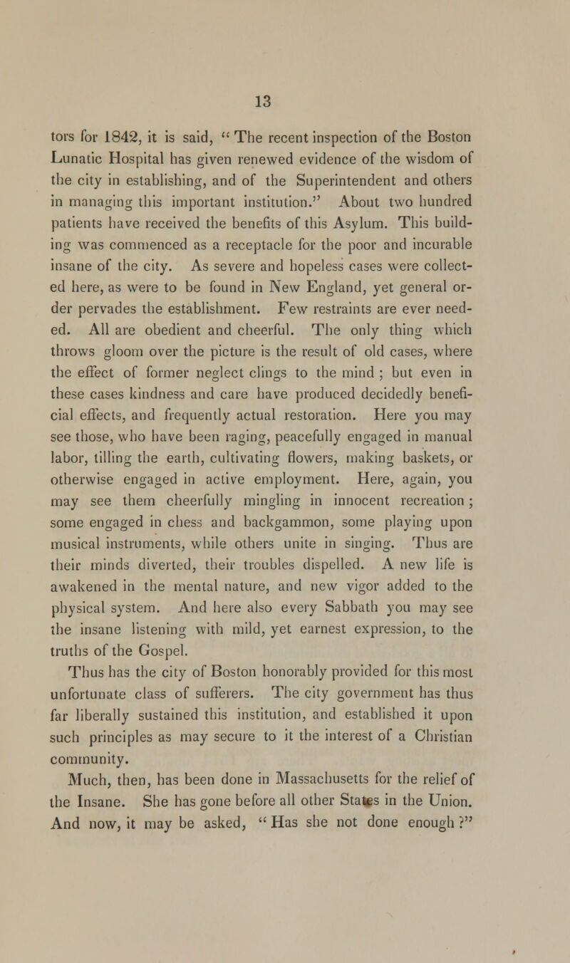 tors for 1842, it is said, The recent inspection of the Boston Lunatic Hospital has given renewed evidence of the wisdom of the city in establishing, and of the Superintendent and others in managing this important institution. About two hundred patients have received the benefits of this Asylum. This build- ing was commenced as a receptacle for the poor and incurable insane of the city. As severe and hopeless cases were collect- ed here, as were to be found in New England, yet general or- der pervades the establishment. Few restraints are ever need- ed. All are obedient and cheerful. The only thing which throws gloom over the picture is the result of old cases, where the effect of former neglect clings to the mind ; but even in these cases kindness and care have produced decidedly benefi- cial effects, and frequently actual restoration. Here you may see those, who have been raging, peacefully engaged in manual labor, tilling the earth, cultivating flowers, making baskets, or otherwise engaged in active employment. Here, again, you may see them cheerfully mingling in innocent recreation; some engaged in chess and backgammon, some playing upon musical instruments, while others unite in singing. Thus are their minds diverted, their troubles dispelled. A new life is awakened in the mental nature, and new vigor added to the physical system. And here also every Sabbath you may see the insane listening with mild, yet earnest expression, to the truths of the Gospel. Thus has the city of Boston honorably provided for this most unfortunate class of sufferers. The city government has thus far liberally sustained this institution, and established it upon such principles as may secure to it the interest of a Christian community. Much, then, has been done in Massachusetts for the relief of the Insane. She has gone before all other States in the Union. And now, it maybe asked, Has she not done enough?