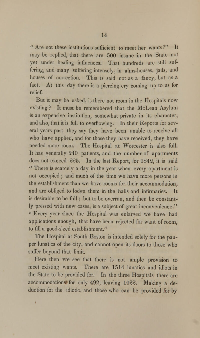  Are not these institutions sufficient to meet her wants? It may be replied, that there are 500 insane in the State not yet under healing influences. That hundreds are still suf- fering, and many suffering intensely, in alms-houses, jails, and houses of correction. This is said not as a fancy, but as a fact. At this day there is a piercing cry coming up to us for relief. But it may be asked, is there not room in the Hospitals now existing ? It must be remembered that the McLean Asylum is an expensive institution, somewhat private in its character, and also, that it is full to overflowing. In their Reports for sev- eral years past they say they have been unable to receive all who have applied, and for those they have received, they have needed more room. The Hospital at Worcester is also full. It has generally 240 patients, and the number of apartments does not exceed 225. In the last Report, for 1842, it is said  There is scarcely a day in the year when every apartment is not occupied ; and much of the time we have more persons in the establishment than we have rooms for their accommodation, and are obliged to lodge them in the halls and infirmaries. It is desirable to be full; but to be overrun, and then be constant- ly pressed with new cases, is a subject of great inconvenience.  Every year since the Hospital was enlarged we have had applications enough, that have been rejected for want of room, to fill a good-sized establishment. The Hospital at South Boston is intended solely for the pau- per lunatics of the city, and cannot open its doors to those who suffer beyond that limit. Here then we see that there is not ample provision to meet existing wants. There are 1514 lunatics and idiots in the State to be provided for. In the three Hospitals there are accommodation* for only 492, leaving 1022. Making a de- duction for the idiotic, and those who can be provided for by