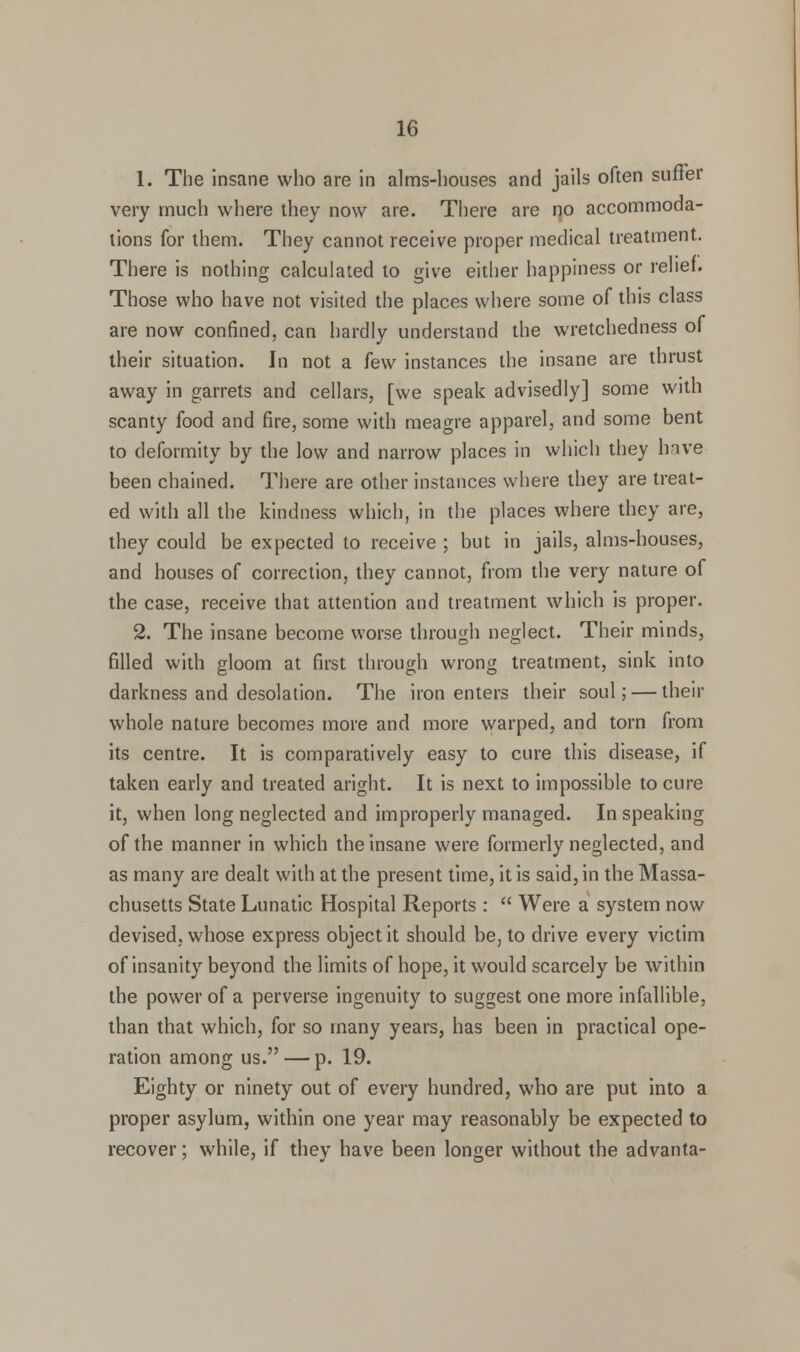 1. The insane who are in alms-houses and jails often suffer very much where they now are. There are no accommoda- tions for them. They cannot receive proper medical treatment. There is nothing calculated to give either happiness or relief. Those who have not visited the places where some of this class are now confined, can hardly understand the wretchedness of their situation. In not a few instances the insane are thrust away in garrets and cellars, [we speak advisedly] some with scanty food and fire, some with meagre apparel, and some bent to deformity by the low and narrow places in which they have been chained. There are other instances where they are treat- ed with all the kindness which, in the places where they are, they could be expected to receive ; but in jails, alms-houses, and houses of correction, they cannot, from the very nature of the case, receive that attention and treatment which is proper. 2. The insane become worse through neglect. Their minds, rilled with gloom at first through wrong treatment, sink into darkness and desolation. The iron enters their soul; — their whole nature becomes more and more warped, and torn from its centre. It is comparatively easy to cure this disease, if taken early and treated aright. It is next to impossible to cure it, when long neglected and improperly managed. In speaking of the manner in which the insane were formerly neglected, and as many are dealt with at the present time, it is said, in the Massa- chusetts State Lunatic Hospital Reports :  Were a system now devised, whose express object it should be, to drive every victim of insanity beyond the limits of hope, it would scarcely be within the power of a perverse ingenuity to suggest one more infallible, than that which, for so many years, has been in practical ope- ration among us. — p. 19. Eighty or ninety out of every hundred, who are put into a proper asylum, within one year may reasonably be expected to recover; while, if they have been longer without the advanta-