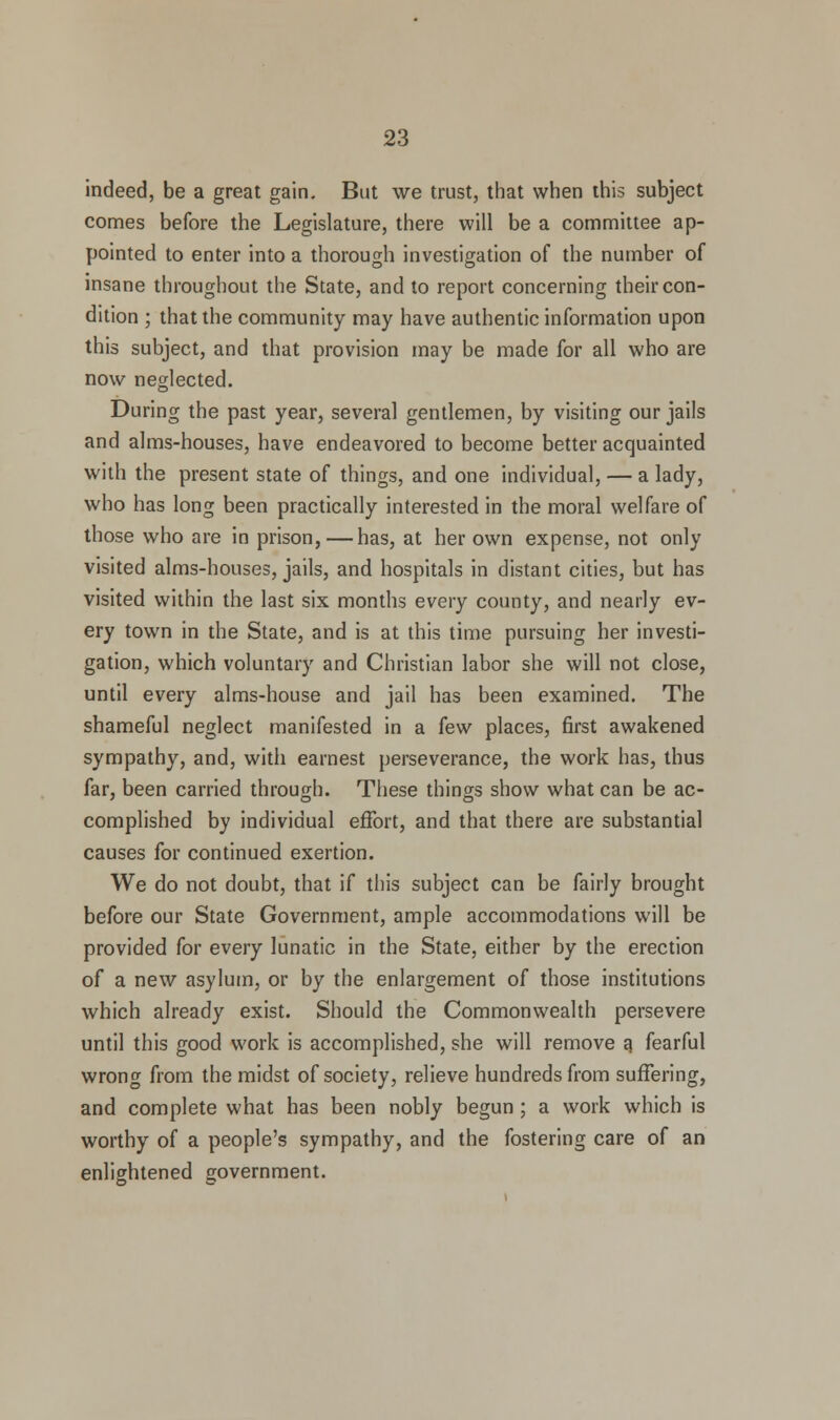 indeed, be a great gain. But we trust, that when this subject comes before the Legislature, there will be a committee ap- pointed to enter into a thorough investigation of the number of insane throughout the State, and to report concerning their con- dition ; that the community may have authentic information upon this subject, and that provision may be made for all who are now neglected. During the past year, several gentlemen, by visiting our jails and alms-houses, have endeavored to become better acquainted with the present state of things, and one individual, — a lady, who has long been practically interested in the moral welfare of those who are in prison, — has, at her own expense, not only visited alms-houses, jails, and hospitals in distant cities, but has visited within the last six months every county, and nearly ev- ery town in the State, and is at this time pursuing her investi- gation, which voluntary and Christian labor she will not close, until every alms-house and jail has been examined. The shameful neglect manifested in a few places, first awakened sympathy, and, with earnest perseverance, the work has, thus far, been carried through. These things show what can be ac- complished by individual effort, and that there are substantial causes for continued exertion. We do not doubt, that if this subject can be fairly brought before our State Government, ample accommodations will be provided for every lunatic in the State, either by the erection of a new asylum, or by the enlargement of those institutions which already exist. Should the Commonwealth persevere until this good work is accomplished, she will remove g fearful wrong from the midst of society, relieve hundreds from suffering, and complete what has been nobly begun; a work which is worthy of a people's sympathy, and the fostering care of an enlightened government.