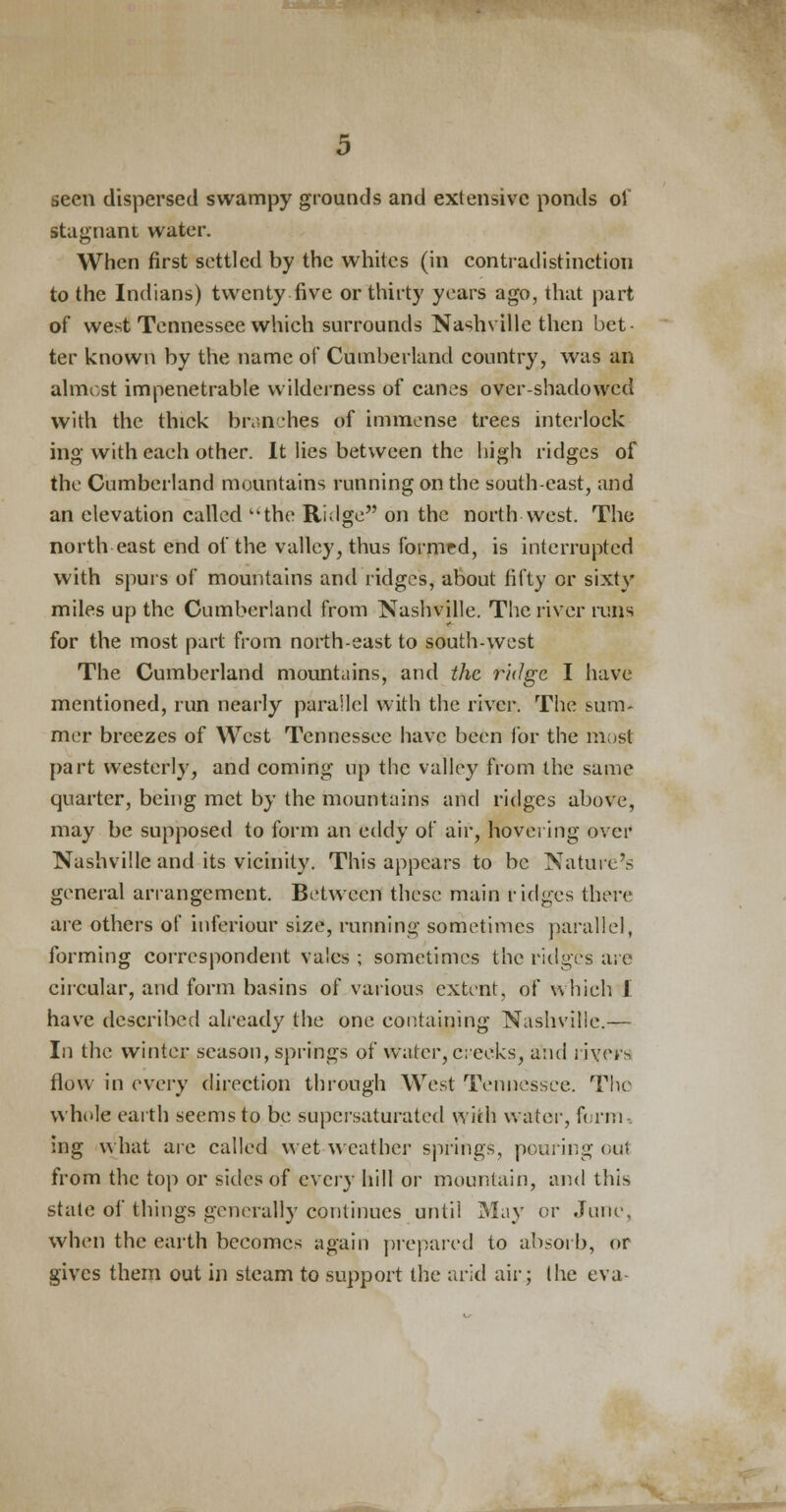 seen dispersed swampy grounds and extensive ponds oi stagnant water. When first settled by the whites (in contradistinction to the Indians) twenty five or thirty years ago, that part of west Tennessee which surrounds Nashville then bet- ter known by the name of Cumberland country, was an almost impenetrable wilderness of canes over-shadowed with the thick branches of immense trees interlock ing with each other. It lies between the high ridges of the Cumberland mountains running on the south-east, and an elevation called the Ridge on the north west. The north east end of the valley, thus formed, is interrupted with spurs of mountains and ridges, about fifty or sixty miles up the Cumberland from Nashville. The river runs for the most part from north-east to south-west The Cumberland mountains, and the ridge I have mentioned, run nearly parallel with the river. The sum- mer breezes of West Tennessee have been for the most part westerly, and coming up the valley from the same quarter, being met by the mountains and ridges above, may be supposed to form an eddy of air, hovering over Nashville and its vicinity. This appears to be Nature's general arrangement. Between these main ridges there are others of inferiour size, running sometimes parallel, forming correspondent vales ; sometimes the ridges are circular, and form basins of various extent, of which 1 have described already the one containing Nashville.— In the winter season, springs of water, creeks, and rjyers flow in every direction through West Tennessee. The whole earth seems to be supersaturated with water, firm-, ing what are called wet weather springs, pouring out from the top or sides of every hill or mountain, and this state of things generally continues until May or June, when the earth becomes again prepared to absorb, or gives them out in steam to support the arid air; the eva-